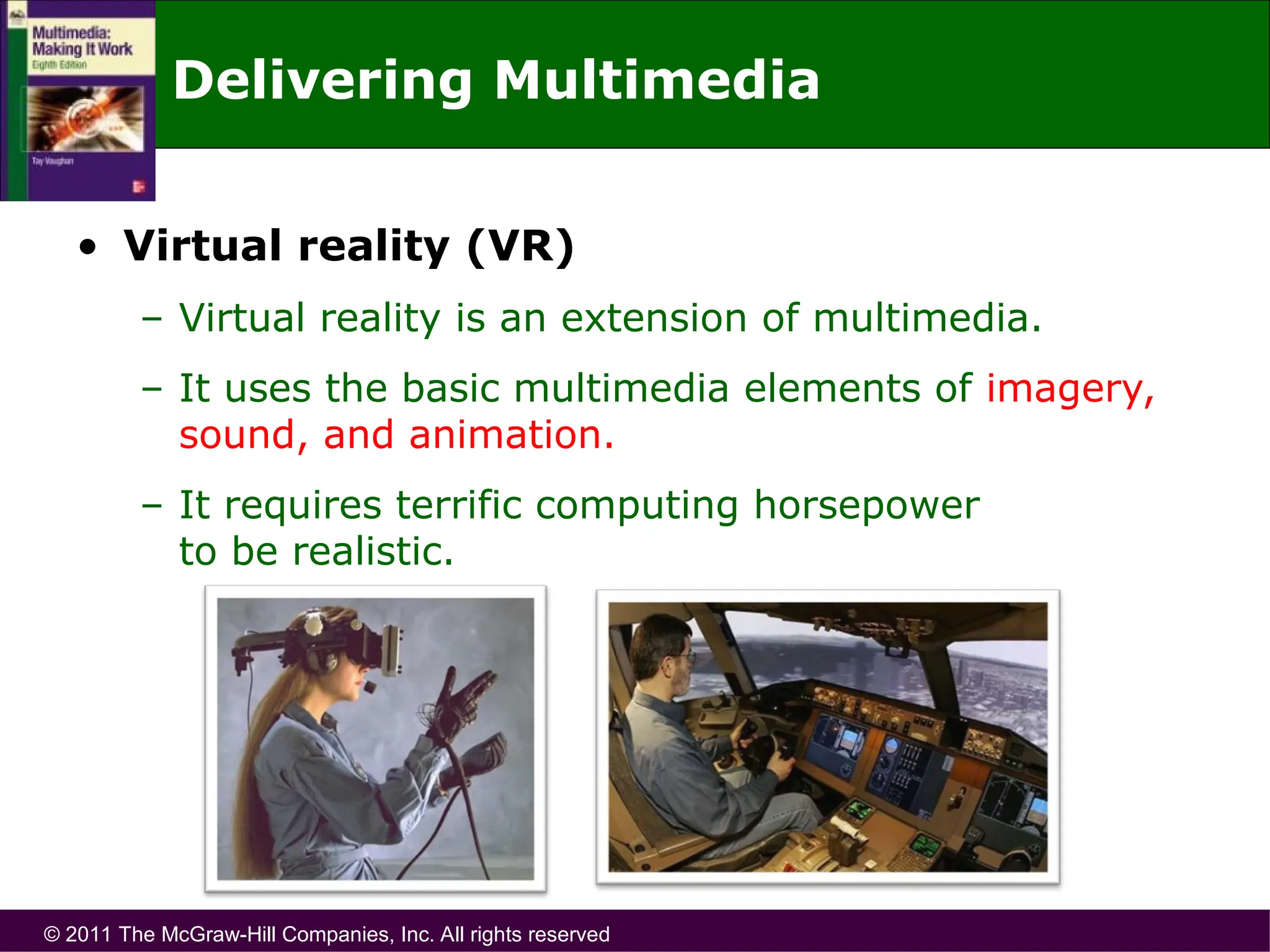 © 2011 The McGraw-Hill Companies, Inc. All rights reserved
Delivering Multimedia
• Virtual reality (VR)
– Virtual reality is an extension of multimedia.
– It uses the basic multimedia elements of imagery,
sound, and animation.
– It requires terrific computing horsepower
to be realistic.
 