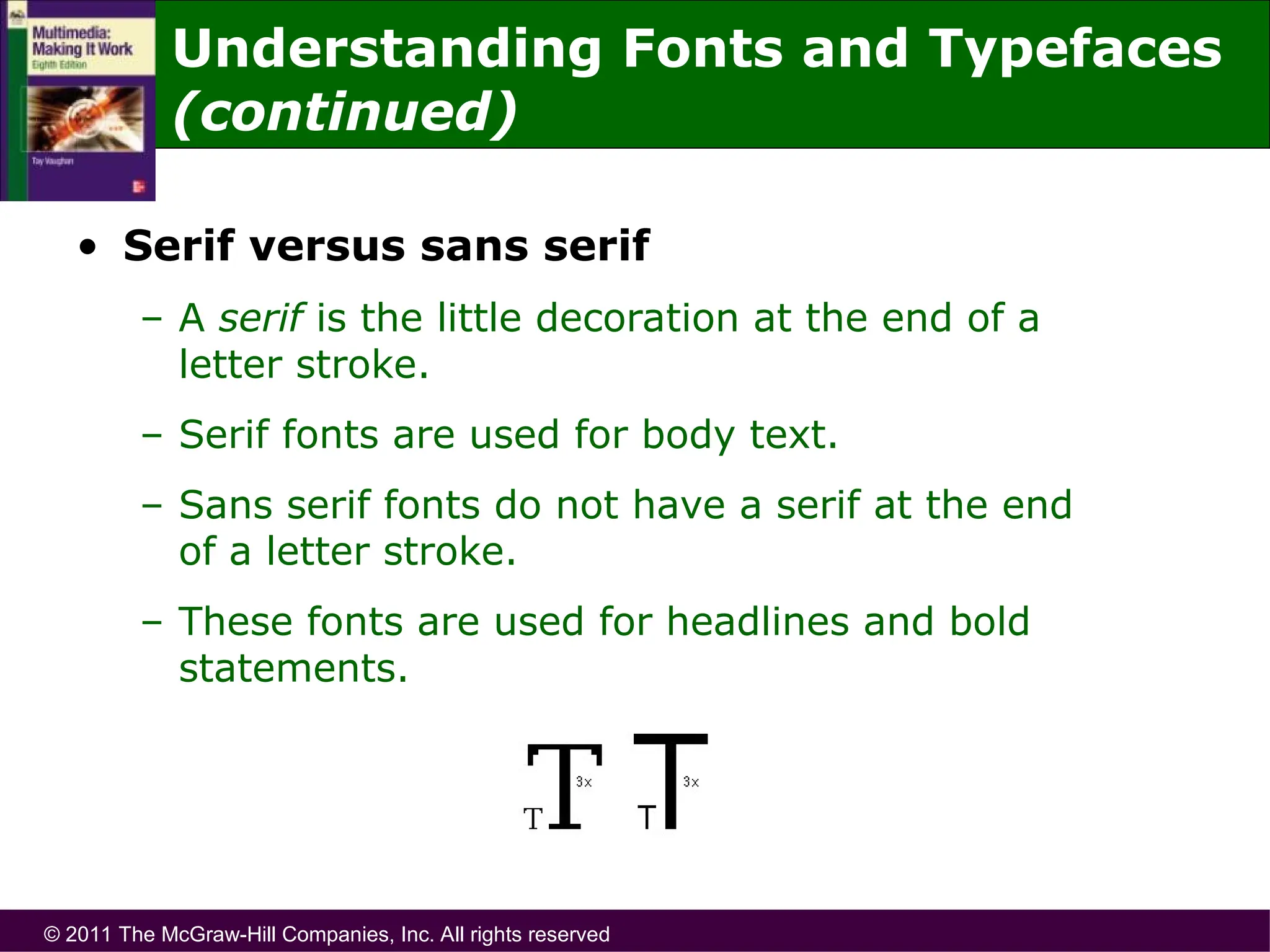 © 2011 The McGraw-Hill Companies, Inc. All rights reserved
• Serif versus sans serif
– A serif is the little decoration at the end of a
letter stroke.
– Serif fonts are used for body text.
– Sans serif fonts do not have a serif at the end
of a letter stroke.
– These fonts are used for headlines and bold
statements.
Understanding Fonts and Typefaces
(continued)
 