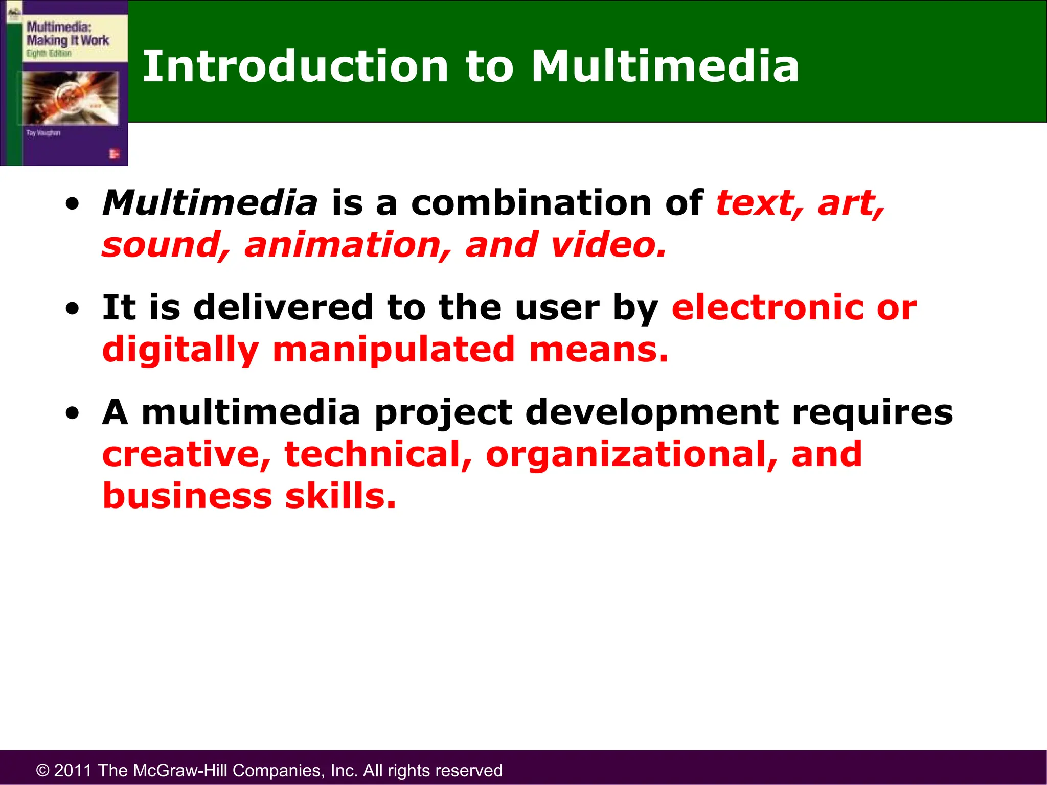 © 2011 The McGraw-Hill Companies, Inc. All rights reserved
Introduction to Multimedia
• Multimedia is a combination of text, art,
sound, animation, and video.
• It is delivered to the user by electronic or
digitally manipulated means.
• A multimedia project development requires
creative, technical, organizational, and
business skills.
 