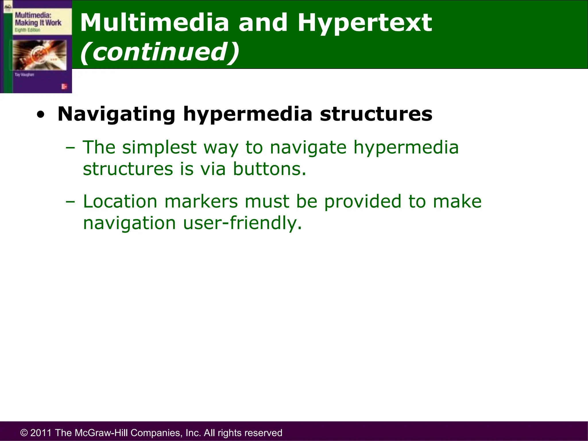 © 2011 The McGraw-Hill Companies, Inc. All rights reserved
• Navigating hypermedia structures
– The simplest way to navigate hypermedia
structures is via buttons.
– Location markers must be provided to make
navigation user-friendly.
Multimedia and Hypertext
(continued)
 