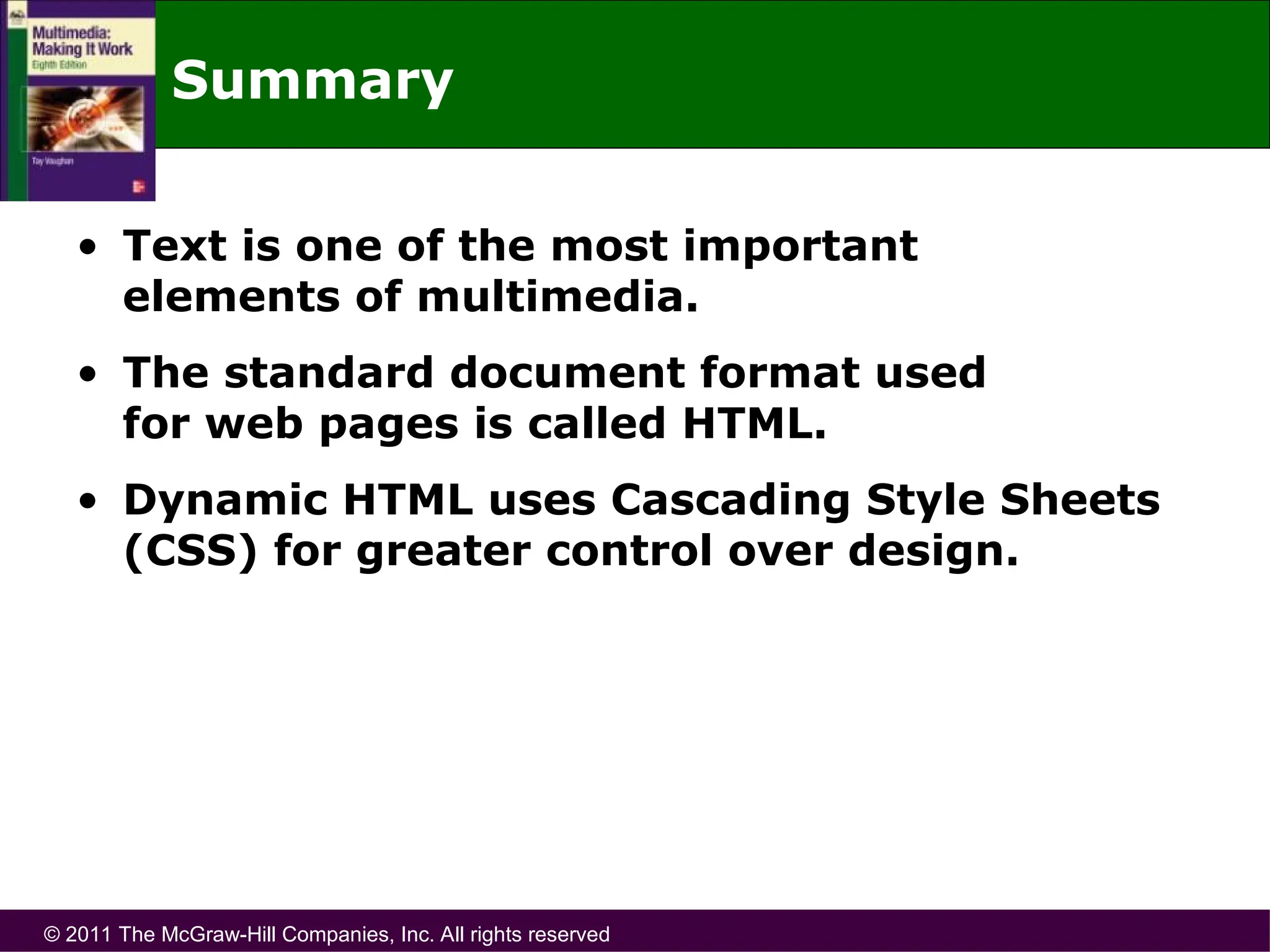 © 2011 The McGraw-Hill Companies, Inc. All rights reserved
Summary
• Text is one of the most important
elements of multimedia.
• The standard document format used
for web pages is called HTML.
• Dynamic HTML uses Cascading Style Sheets
(CSS) for greater control over design.
 