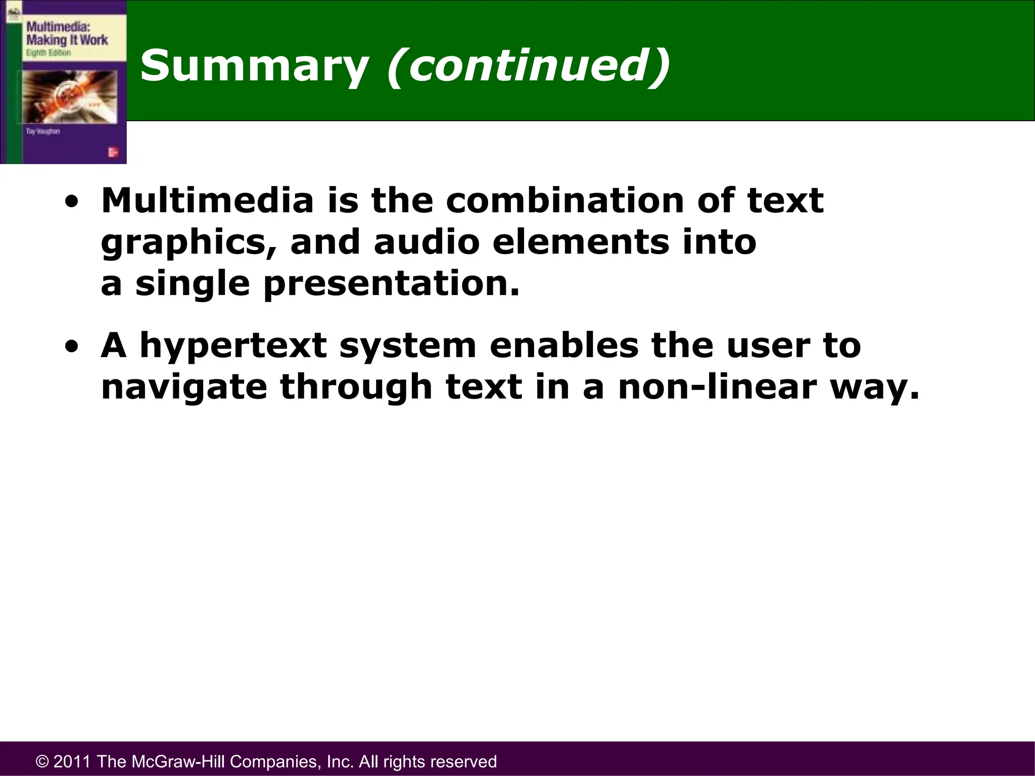 © 2011 The McGraw-Hill Companies, Inc. All rights reserved
Summary (continued)
• Multimedia is the combination of text
graphics, and audio elements into
a single presentation.
• A hypertext system enables the user to
navigate through text in a non-linear way.
 