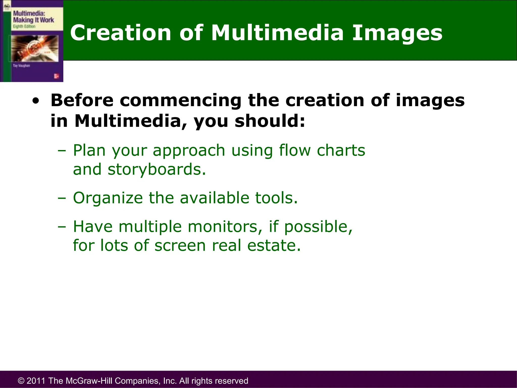 © 2011 The McGraw-Hill Companies, Inc. All rights reserved
Creation of Multimedia Images
• Before commencing the creation of images
in Multimedia, you should:
– Plan your approach using flow charts
and storyboards.
– Organize the available tools.
– Have multiple monitors, if possible,
for lots of screen real estate.
 