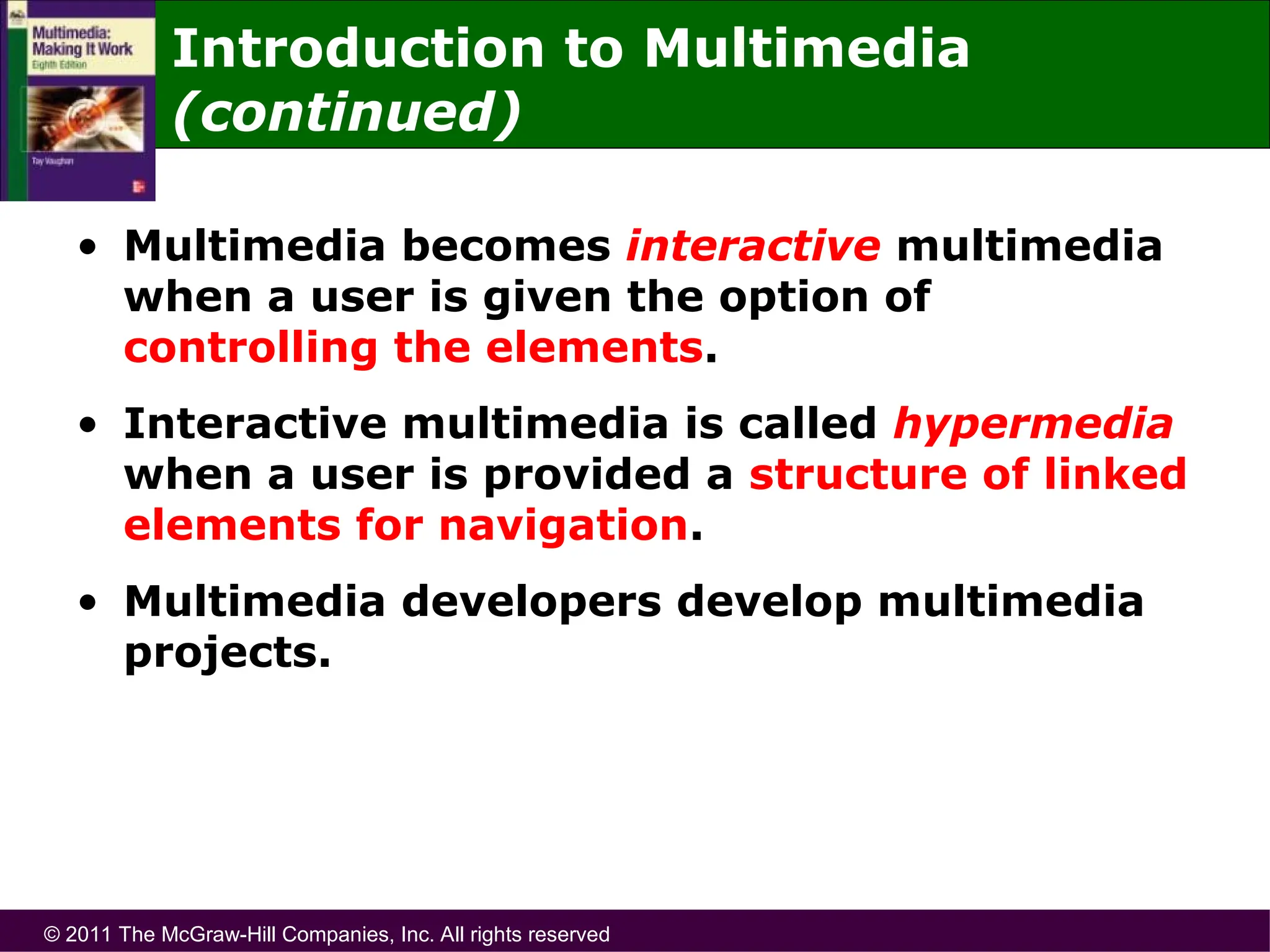 © 2011 The McGraw-Hill Companies, Inc. All rights reserved
Introduction to Multimedia
(continued)
• Multimedia becomes interactive multimedia
when a user is given the option of
controlling the elements.
• Interactive multimedia is called hypermedia
when a user is provided a structure of linked
elements for navigation.
• Multimedia developers develop multimedia
projects.
 