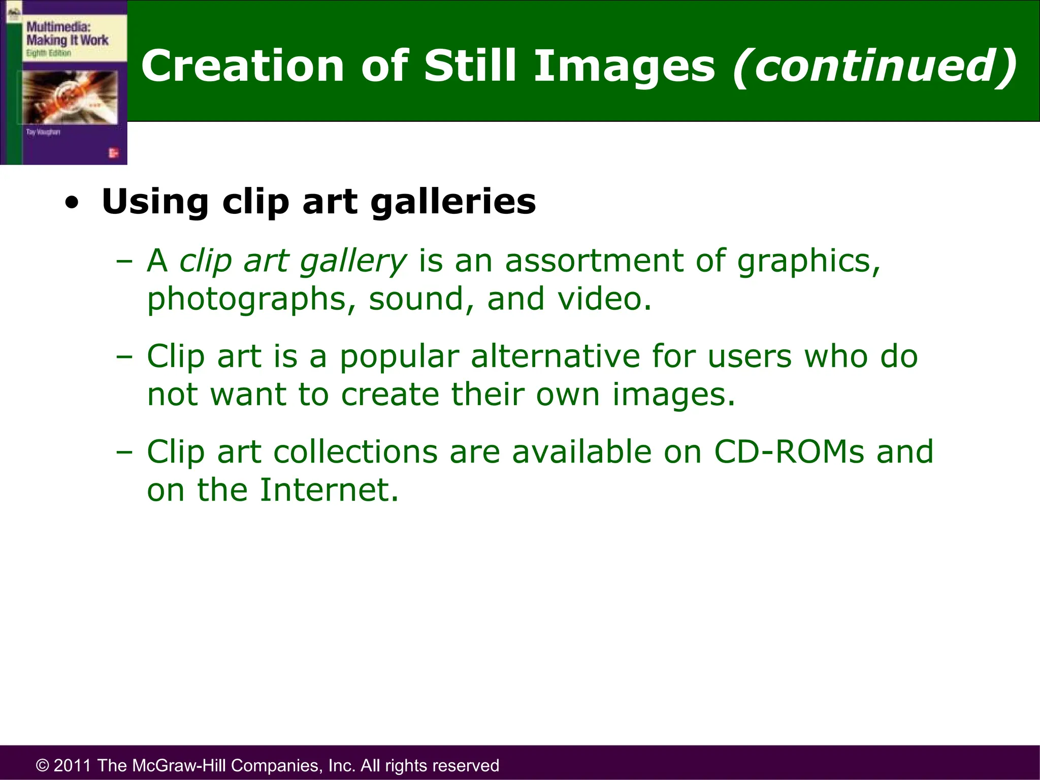 © 2011 The McGraw-Hill Companies, Inc. All rights reserved
• Using clip art galleries
– A clip art gallery is an assortment of graphics,
photographs, sound, and video.
– Clip art is a popular alternative for users who do
not want to create their own images.
– Clip art collections are available on CD-ROMs and
on the Internet.
Creation of Still Images (continued)
 