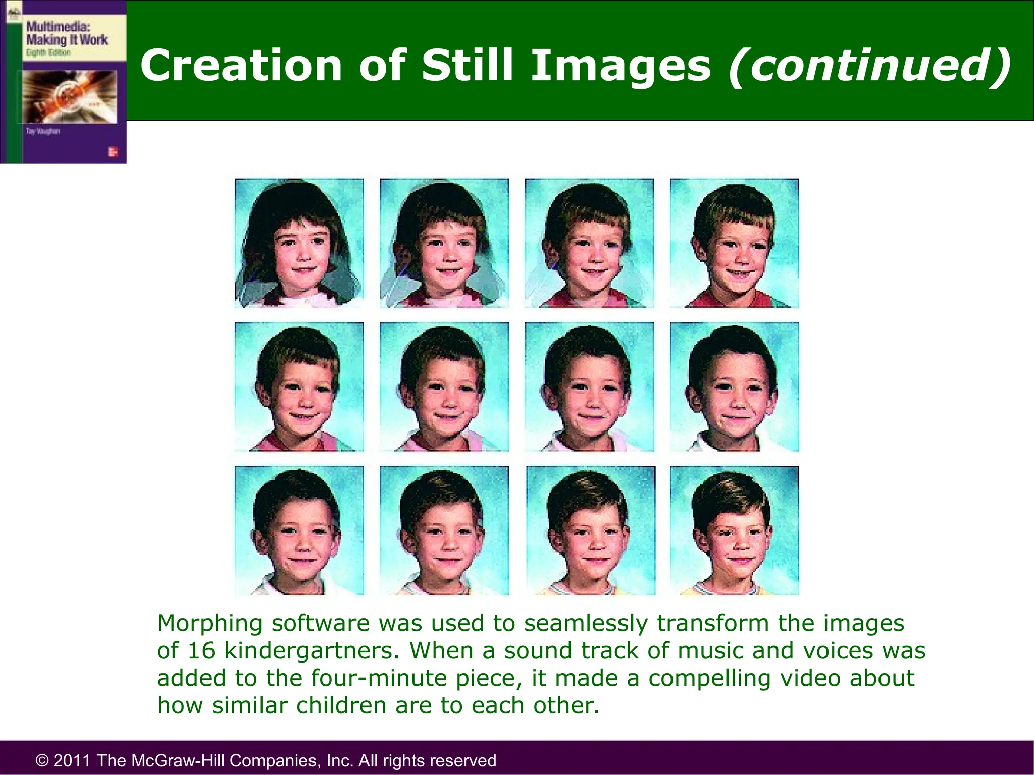 © 2011 The McGraw-Hill Companies, Inc. All rights reserved
Morphing software was used to seamlessly transform the images
of 16 kindergartners. When a sound track of music and voices was
added to the four-minute piece, it made a compelling video about
how similar children are to each other.
Creation of Still Images (continued)
 