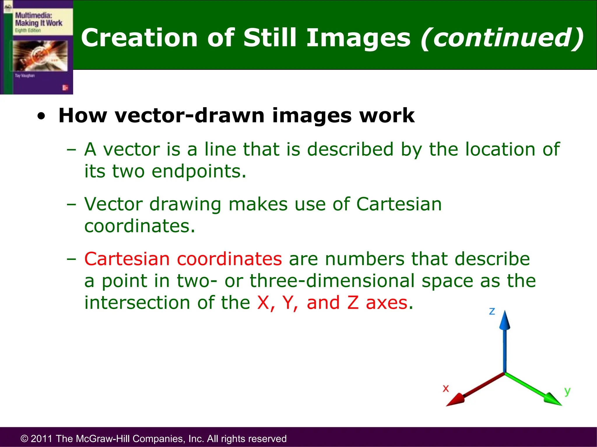 © 2011 The McGraw-Hill Companies, Inc. All rights reserved
• How vector-drawn images work
– A vector is a line that is described by the location of
its two endpoints.
– Vector drawing makes use of Cartesian
coordinates.
– Cartesian coordinates are numbers that describe
a point in two- or three-dimensional space as the
intersection of the X, Y, and Z axes.
Creation of Still Images (continued)
 