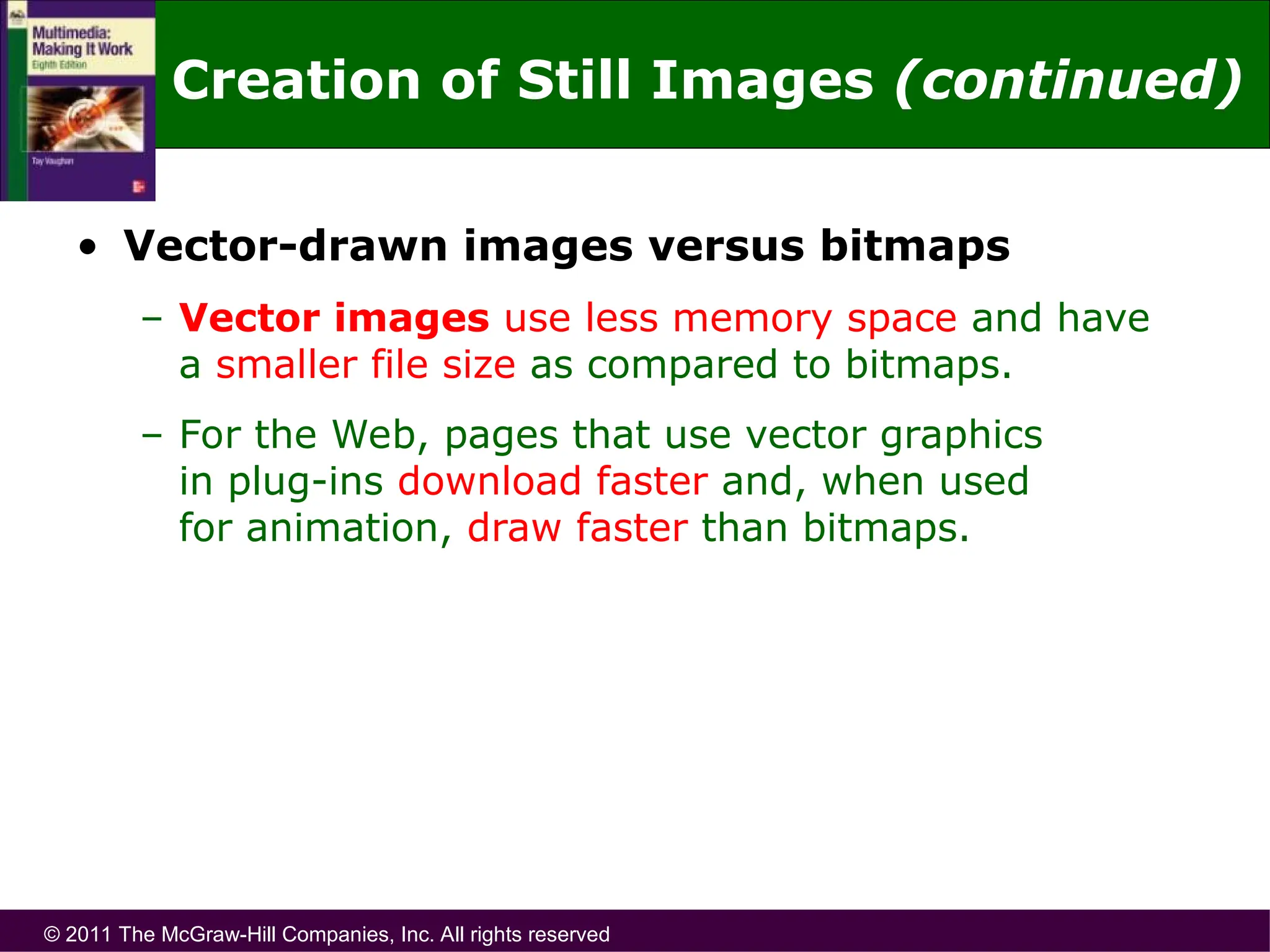 © 2011 The McGraw-Hill Companies, Inc. All rights reserved
• Vector-drawn images versus bitmaps
– Vector images use less memory space and have
a smaller file size as compared to bitmaps.
– For the Web, pages that use vector graphics
in plug-ins download faster and, when used
for animation, draw faster than bitmaps.
Creation of Still Images (continued)
 