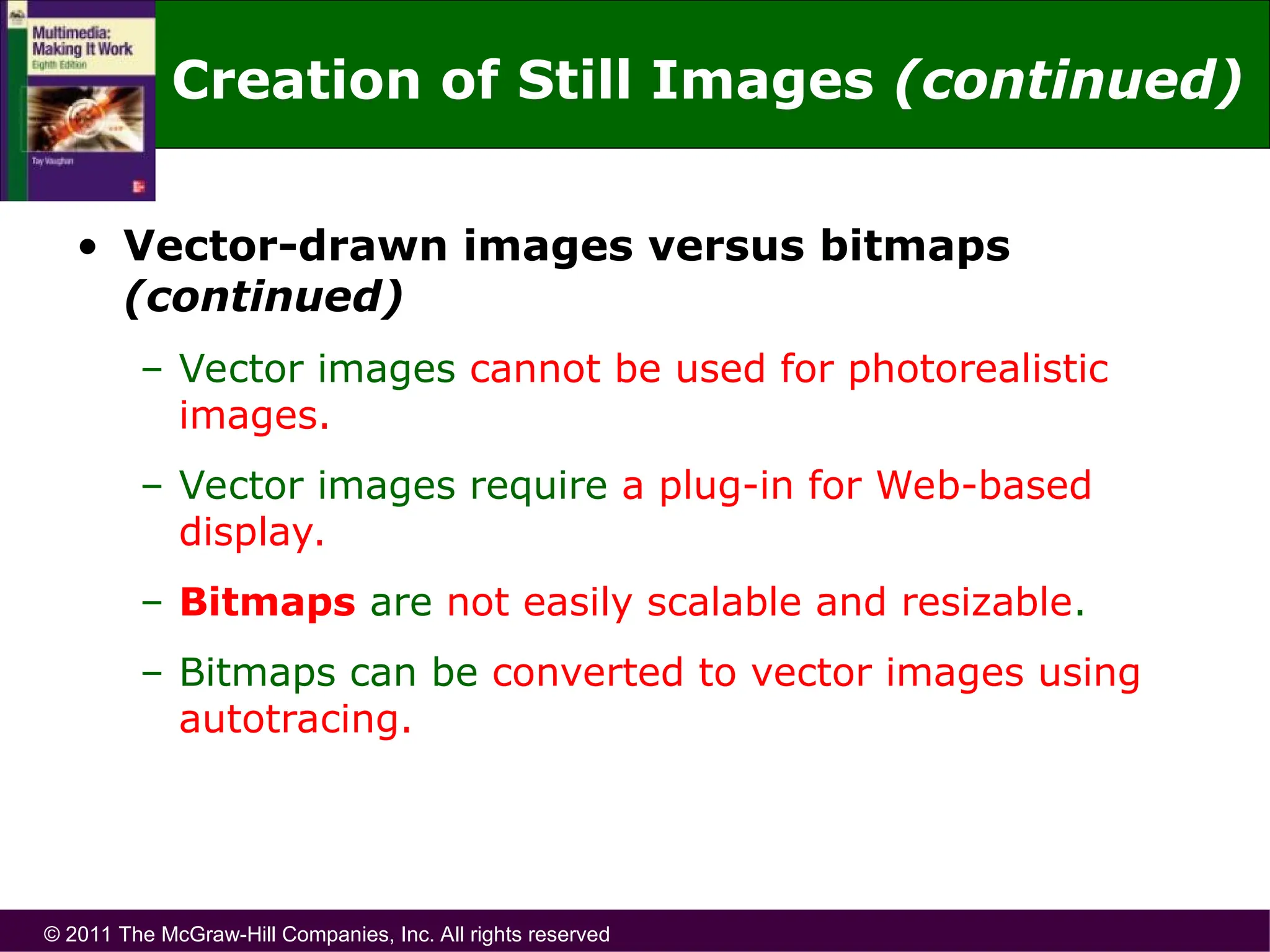 © 2011 The McGraw-Hill Companies, Inc. All rights reserved
• Vector-drawn images versus bitmaps
(continued)
– Vector images cannot be used for photorealistic
images.
– Vector images require a plug-in for Web-based
display.
– Bitmaps are not easily scalable and resizable.
– Bitmaps can be converted to vector images using
autotracing.
Creation of Still Images (continued)
 
