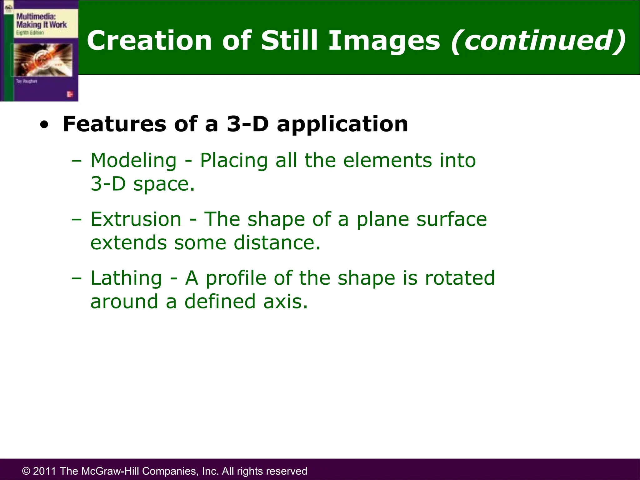 © 2011 The McGraw-Hill Companies, Inc. All rights reserved
• Features of a 3-D application
– Modeling - Placing all the elements into
3-D space.
– Extrusion - The shape of a plane surface
extends some distance.
– Lathing - A profile of the shape is rotated
around a defined axis.
Creation of Still Images (continued)
 