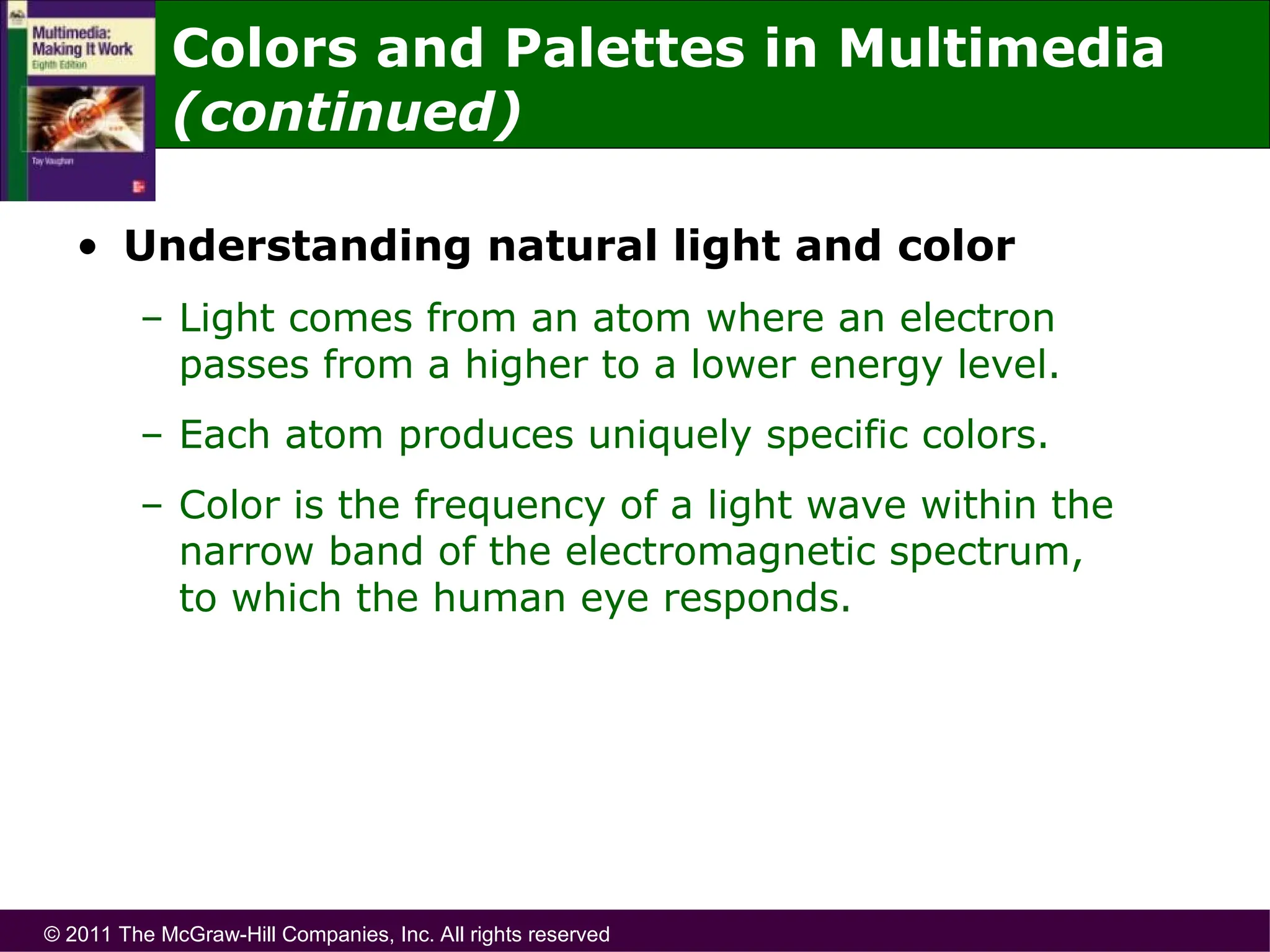 © 2011 The McGraw-Hill Companies, Inc. All rights reserved
Colors and Palettes in Multimedia
(continued)
• Understanding natural light and color
– Light comes from an atom where an electron
passes from a higher to a lower energy level.
– Each atom produces uniquely specific colors.
– Color is the frequency of a light wave within the
narrow band of the electromagnetic spectrum,
to which the human eye responds.
 