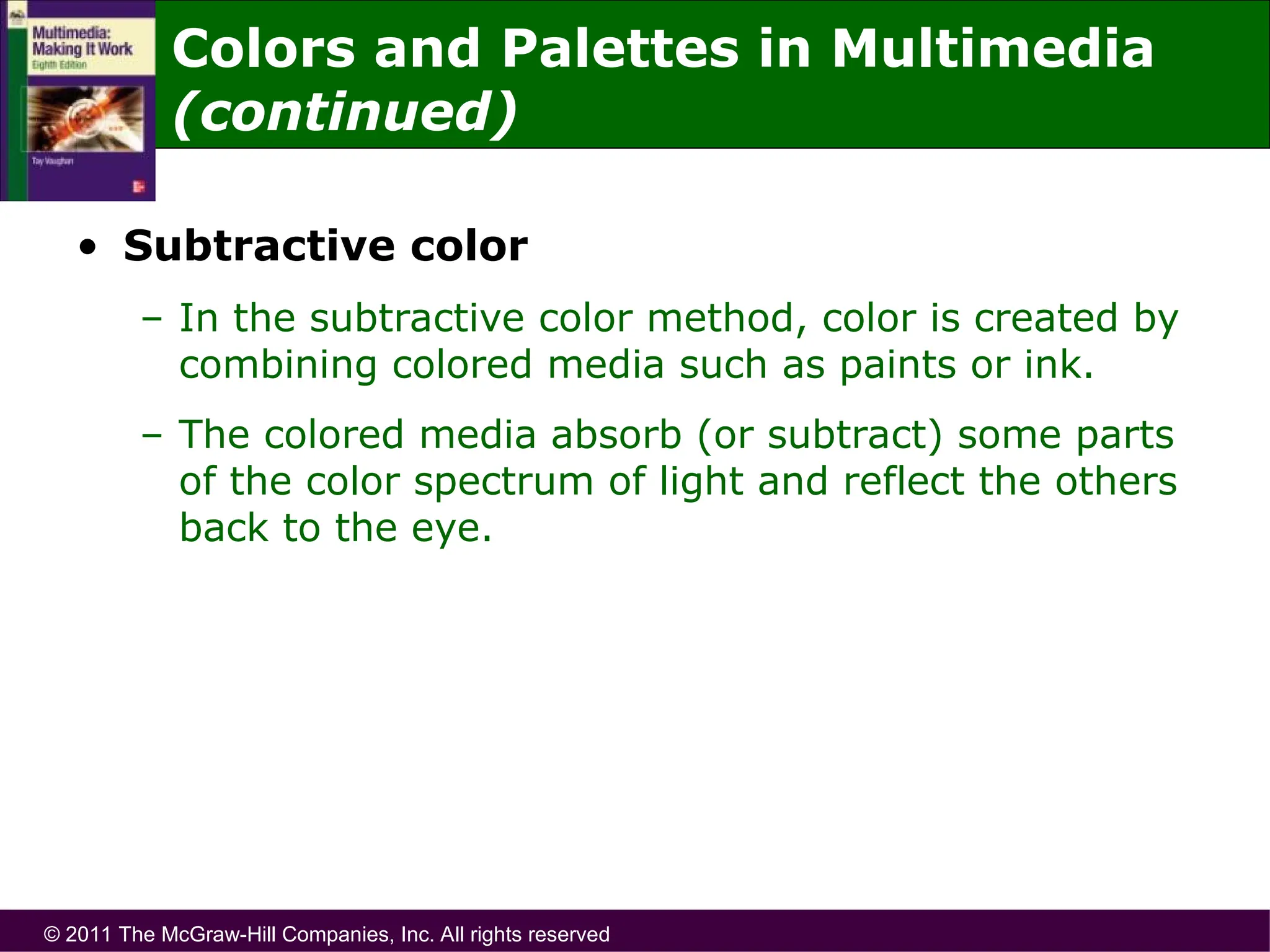 © 2011 The McGraw-Hill Companies, Inc. All rights reserved
• Subtractive color
– In the subtractive color method, color is created by
combining colored media such as paints or ink.
– The colored media absorb (or subtract) some parts
of the color spectrum of light and reflect the others
back to the eye.
Colors and Palettes in Multimedia
(continued)
 
