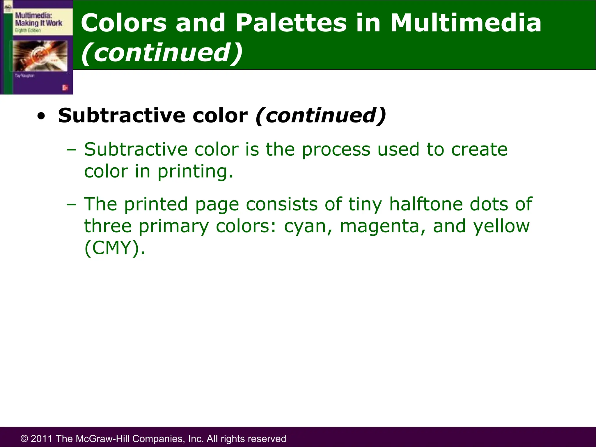 © 2011 The McGraw-Hill Companies, Inc. All rights reserved
• Subtractive color (continued)
– Subtractive color is the process used to create
color in printing.
– The printed page consists of tiny halftone dots of
three primary colors: cyan, magenta, and yellow
(CMY).
Colors and Palettes in Multimedia
(continued)
 
