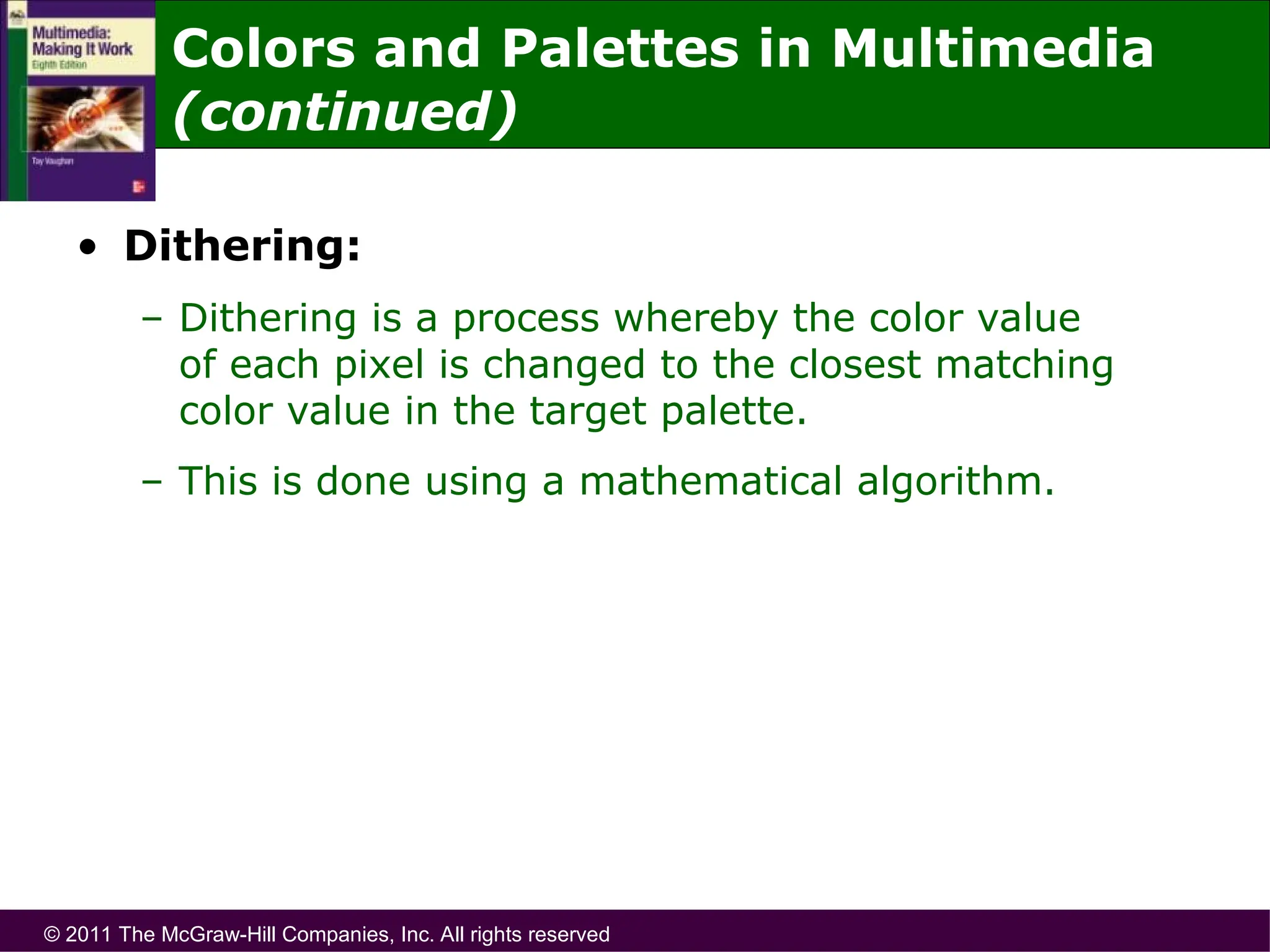 © 2011 The McGraw-Hill Companies, Inc. All rights reserved
• Dithering:
– Dithering is a process whereby the color value
of each pixel is changed to the closest matching
color value in the target palette.
– This is done using a mathematical algorithm.
Colors and Palettes in Multimedia
(continued)
 