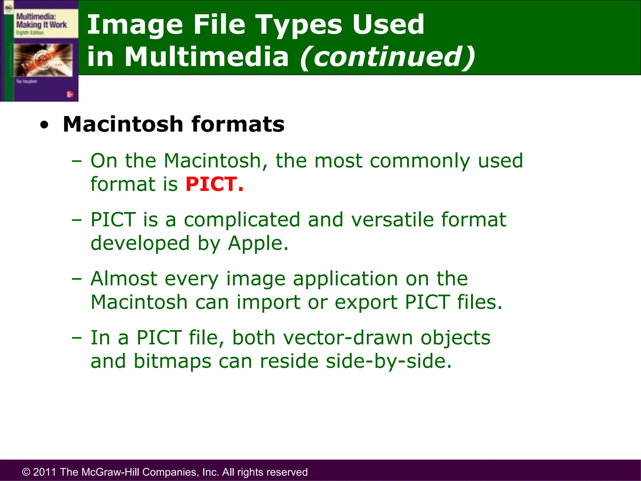 © 2011 The McGraw-Hill Companies, Inc. All rights reserved
Image File Types Used
in Multimedia (continued)
• Macintosh formats
– On the Macintosh, the most commonly used
format is PICT.
– PICT is a complicated and versatile format
developed by Apple.
– Almost every image application on the
Macintosh can import or export PICT files.
– In a PICT file, both vector-drawn objects
and bitmaps can reside side-by-side.
 