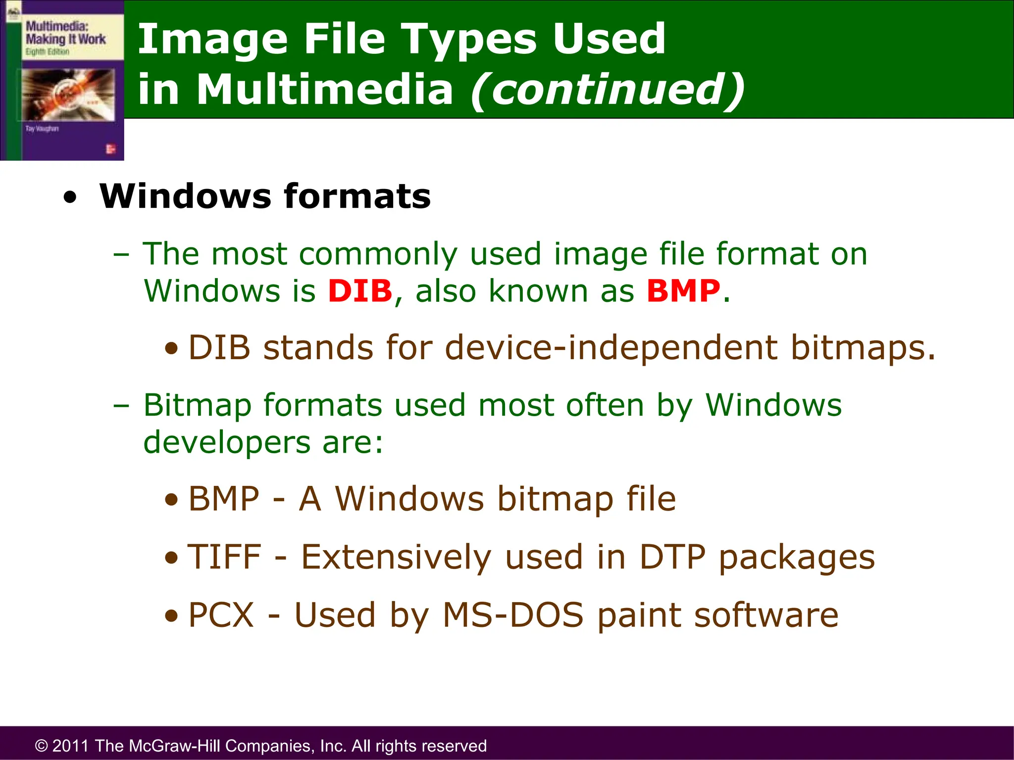 © 2011 The McGraw-Hill Companies, Inc. All rights reserved
• Windows formats
– The most commonly used image file format on
Windows is DIB, also known as BMP.
• DIB stands for device-independent bitmaps.
– Bitmap formats used most often by Windows
developers are:
• BMP - A Windows bitmap file
• TIFF - Extensively used in DTP packages
• PCX - Used by MS-DOS paint software
Image File Types Used
in Multimedia (continued)
 
