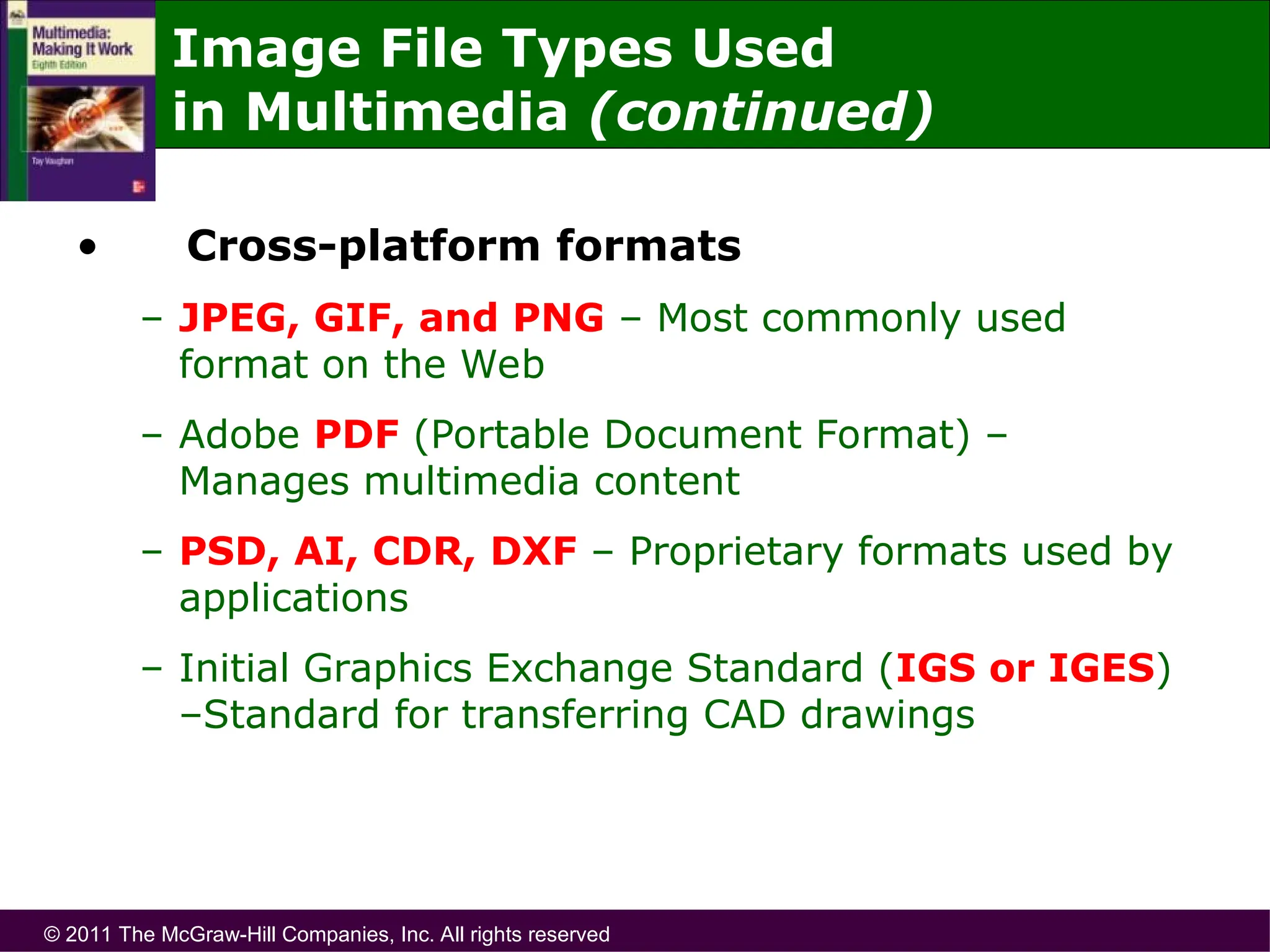 © 2011 The McGraw-Hill Companies, Inc. All rights reserved
• Cross-platform formats
– JPEG, GIF, and PNG – Most commonly used
format on the Web
– Adobe PDF (Portable Document Format) –
Manages multimedia content
– PSD, AI, CDR, DXF – Proprietary formats used by
applications
– Initial Graphics Exchange Standard (IGS or IGES)
–Standard for transferring CAD drawings
Image File Types Used
in Multimedia (continued)
 