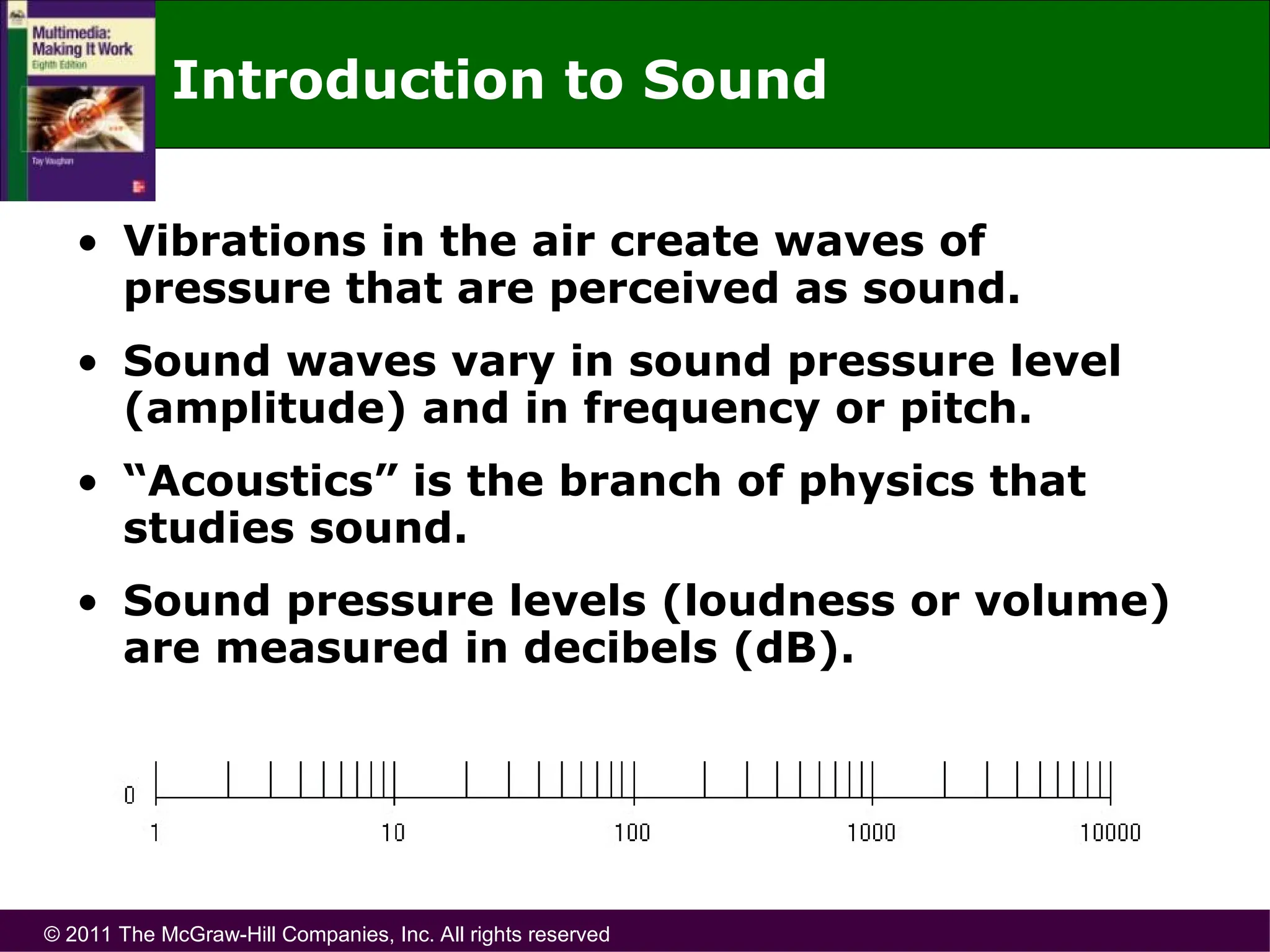© 2011 The McGraw-Hill Companies, Inc. All rights reserved
Introduction to Sound
• Vibrations in the air create waves of
pressure that are perceived as sound.
• Sound waves vary in sound pressure level
(amplitude) and in frequency or pitch.
• “Acoustics” is the branch of physics that
studies sound.
• Sound pressure levels (loudness or volume)
are measured in decibels (dB).
 