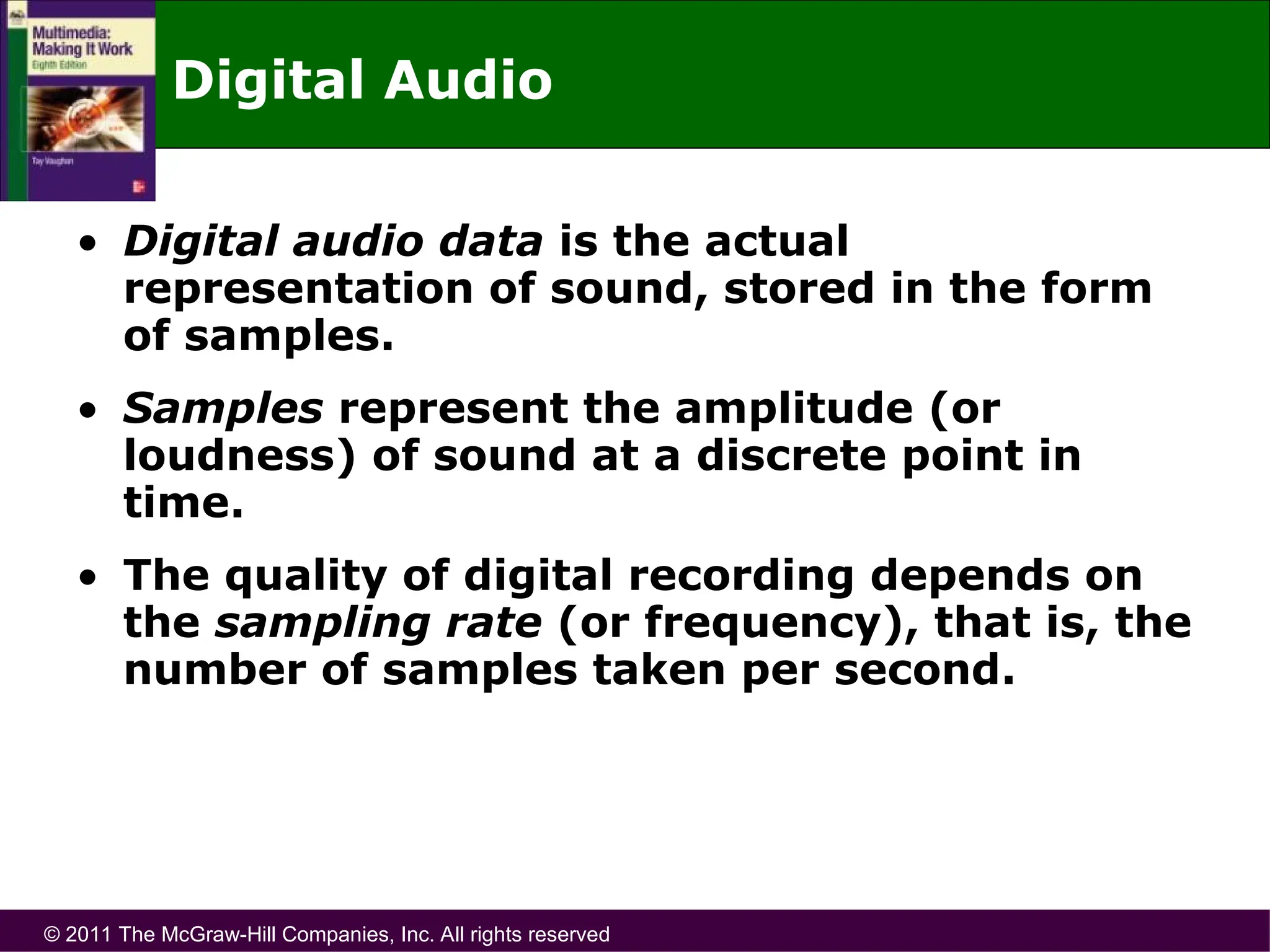 © 2011 The McGraw-Hill Companies, Inc. All rights reserved
Digital Audio
• Digital audio data is the actual
representation of sound, stored in the form
of samples.
• Samples represent the amplitude (or
loudness) of sound at a discrete point in
time.
• The quality of digital recording depends on
the sampling rate (or frequency), that is, the
number of samples taken per second.
 