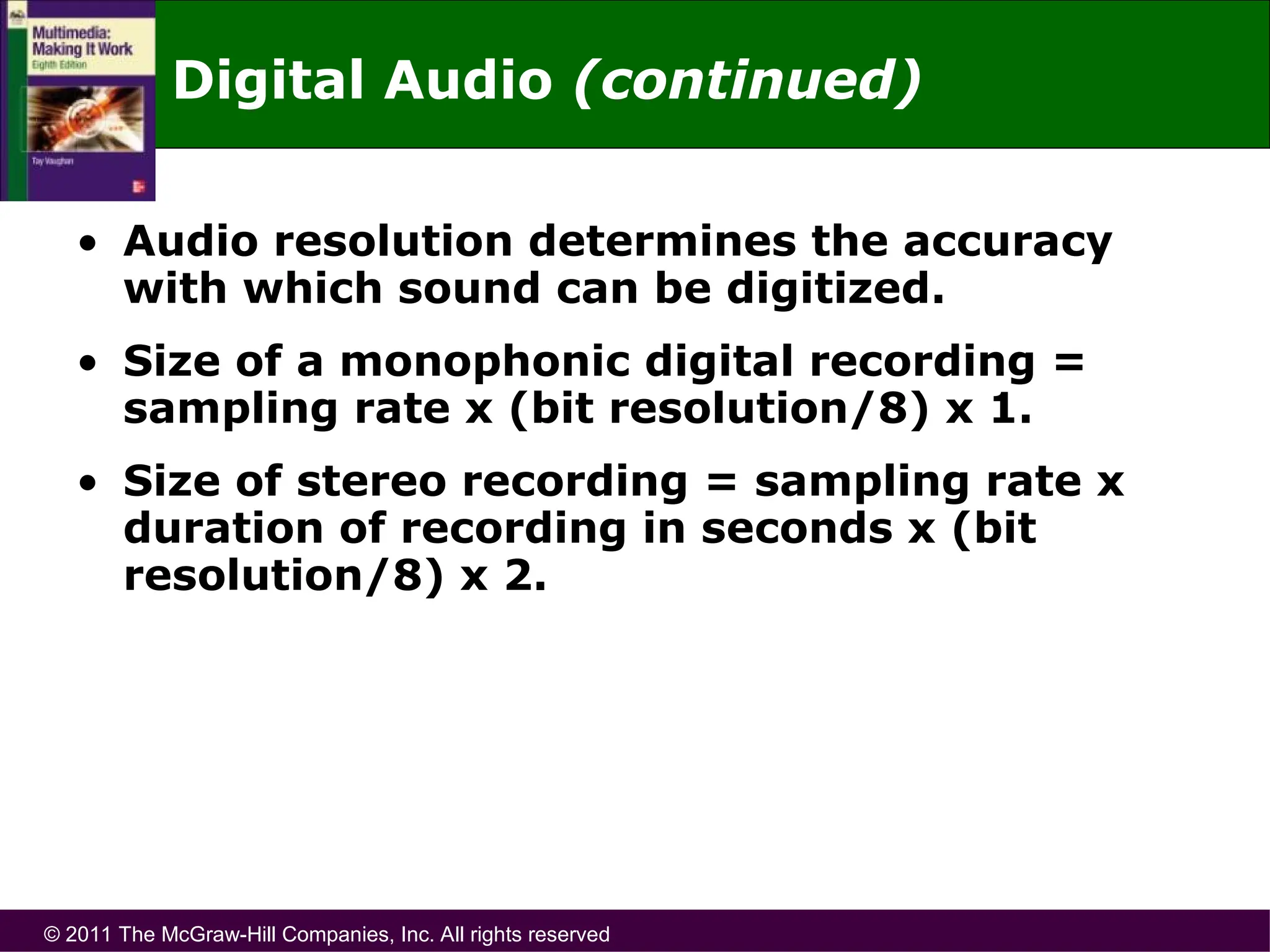 © 2011 The McGraw-Hill Companies, Inc. All rights reserved
• Audio resolution determines the accuracy
with which sound can be digitized.
• Size of a monophonic digital recording =
sampling rate x (bit resolution/8) x 1.
• Size of stereo recording = sampling rate x
duration of recording in seconds x (bit
resolution/8) x 2.
Digital Audio (continued)
 