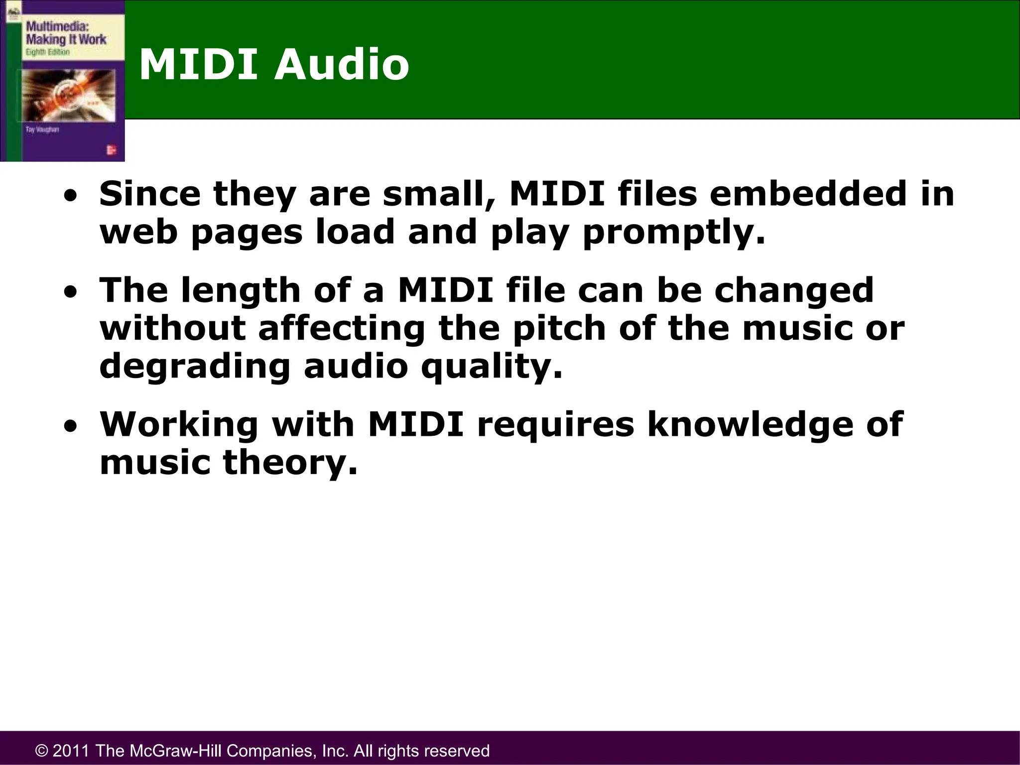 © 2011 The McGraw-Hill Companies, Inc. All rights reserved
MIDI Audio
• Since they are small, MIDI files embedded in
web pages load and play promptly.
• The length of a MIDI file can be changed
without affecting the pitch of the music or
degrading audio quality.
• Working with MIDI requires knowledge of
music theory.
 