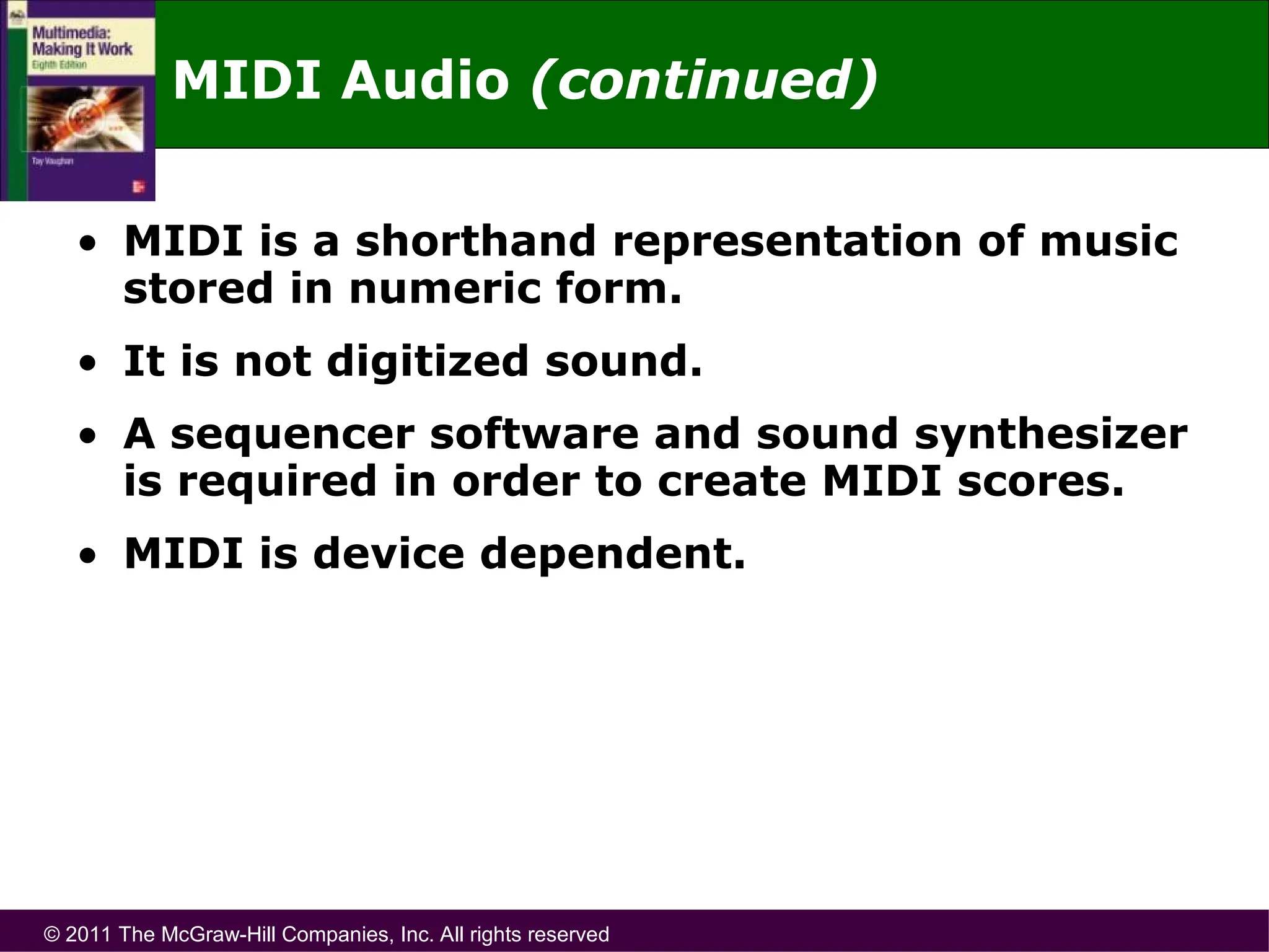 © 2011 The McGraw-Hill Companies, Inc. All rights reserved
• MIDI is a shorthand representation of music
stored in numeric form.
• It is not digitized sound.
• A sequencer software and sound synthesizer
is required in order to create MIDI scores.
• MIDI is device dependent.
MIDI Audio (continued)
 