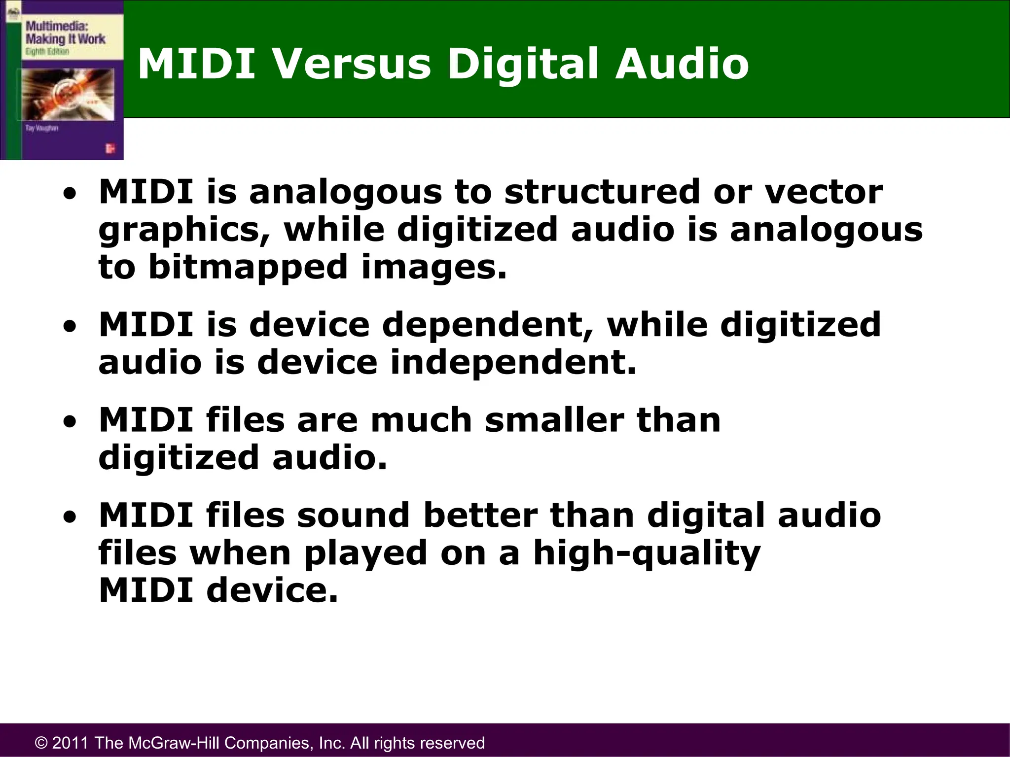 © 2011 The McGraw-Hill Companies, Inc. All rights reserved
MIDI Versus Digital Audio
• MIDI is analogous to structured or vector
graphics, while digitized audio is analogous
to bitmapped images.
• MIDI is device dependent, while digitized
audio is device independent.
• MIDI files are much smaller than
digitized audio.
• MIDI files sound better than digital audio
files when played on a high-quality
MIDI device.
 