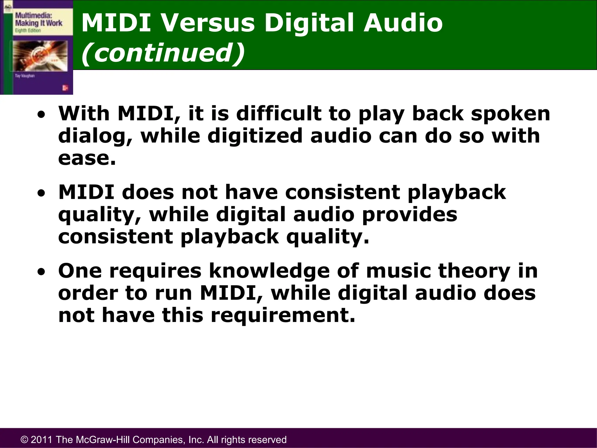 © 2011 The McGraw-Hill Companies, Inc. All rights reserved
• With MIDI, it is difficult to play back spoken
dialog, while digitized audio can do so with
ease.
• MIDI does not have consistent playback
quality, while digital audio provides
consistent playback quality.
• One requires knowledge of music theory in
order to run MIDI, while digital audio does
not have this requirement.
MIDI Versus Digital Audio
(continued)
 