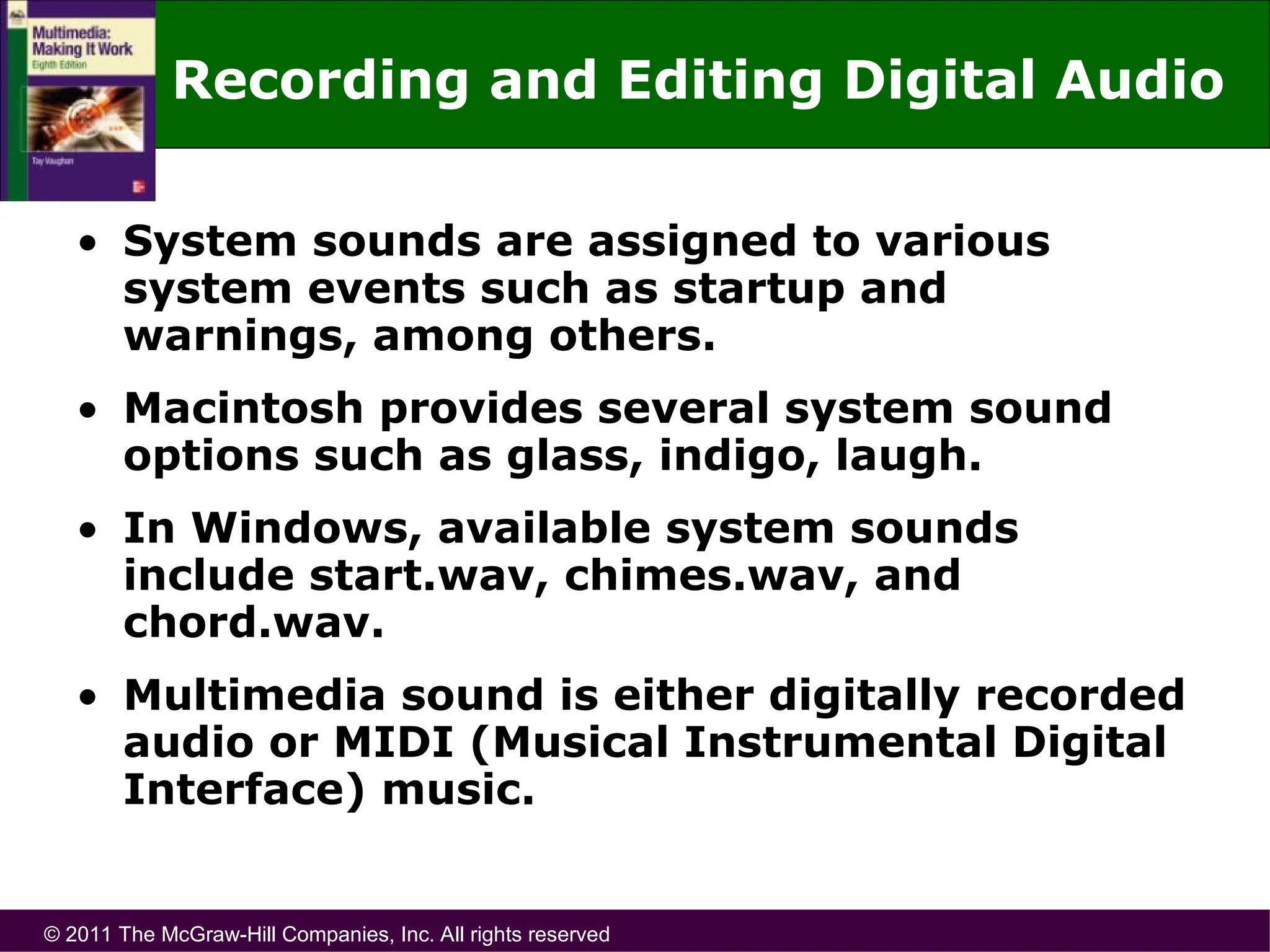 © 2011 The McGraw-Hill Companies, Inc. All rights reserved
Recording and Editing Digital Audio
• System sounds are assigned to various
system events such as startup and
warnings, among others.
• Macintosh provides several system sound
options such as glass, indigo, laugh.
• In Windows, available system sounds
include start.wav, chimes.wav, and
chord.wav.
• Multimedia sound is either digitally recorded
audio or MIDI (Musical Instrumental Digital
Interface) music.
 