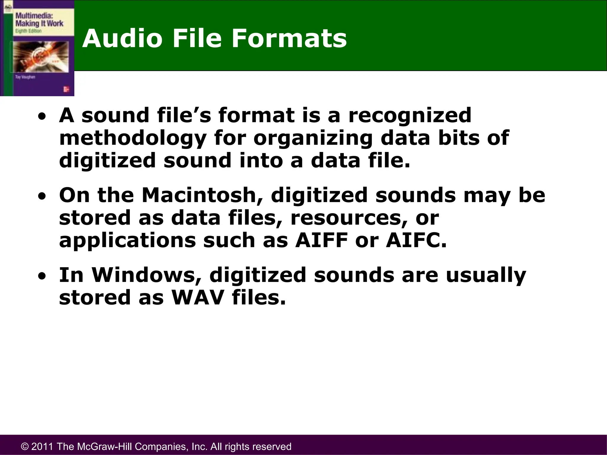 © 2011 The McGraw-Hill Companies, Inc. All rights reserved
Audio File Formats
• A sound file’s format is a recognized
methodology for organizing data bits of
digitized sound into a data file.
• On the Macintosh, digitized sounds may be
stored as data files, resources, or
applications such as AIFF or AIFC.
• In Windows, digitized sounds are usually
stored as WAV files.
 