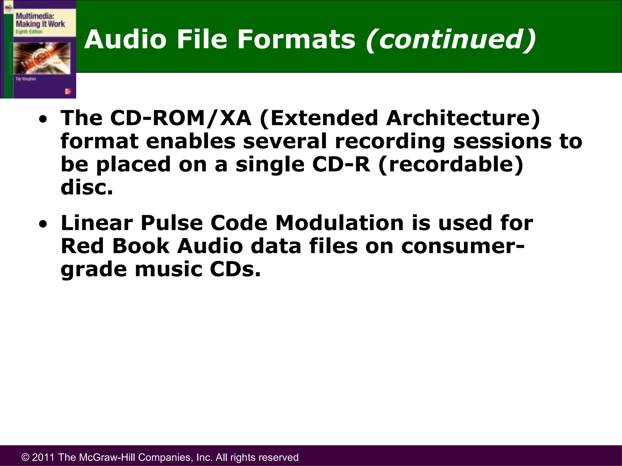© 2011 The McGraw-Hill Companies, Inc. All rights reserved
Audio File Formats (continued)
• The CD-ROM/XA (Extended Architecture)
format enables several recording sessions to
be placed on a single CD-R (recordable)
disc.
• Linear Pulse Code Modulation is used for
Red Book Audio data files on consumer-
grade music CDs.
 