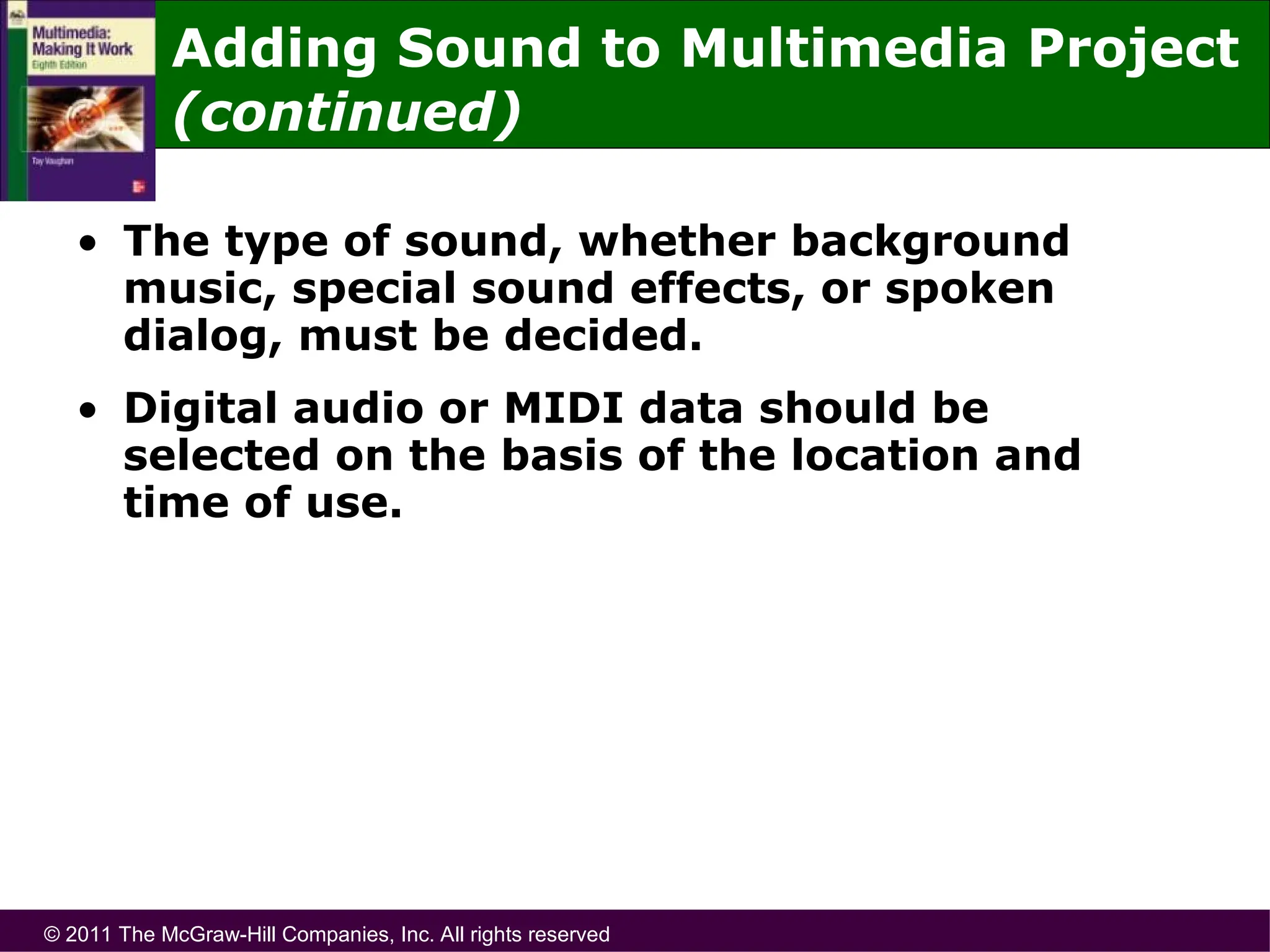 © 2011 The McGraw-Hill Companies, Inc. All rights reserved
Adding Sound to Multimedia Project
(continued)
• The type of sound, whether background
music, special sound effects, or spoken
dialog, must be decided.
• Digital audio or MIDI data should be
selected on the basis of the location and
time of use.
 