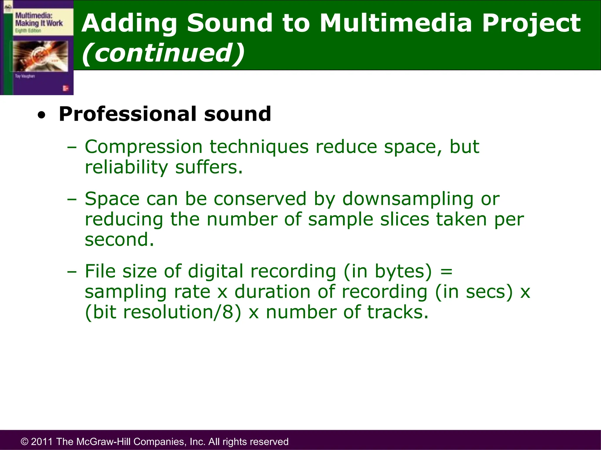 © 2011 The McGraw-Hill Companies, Inc. All rights reserved
• Professional sound
– Compression techniques reduce space, but
reliability suffers.
– Space can be conserved by downsampling or
reducing the number of sample slices taken per
second.
– File size of digital recording (in bytes) =
sampling rate x duration of recording (in secs) x
(bit resolution/8) x number of tracks.
Adding Sound to Multimedia Project
(continued)
 