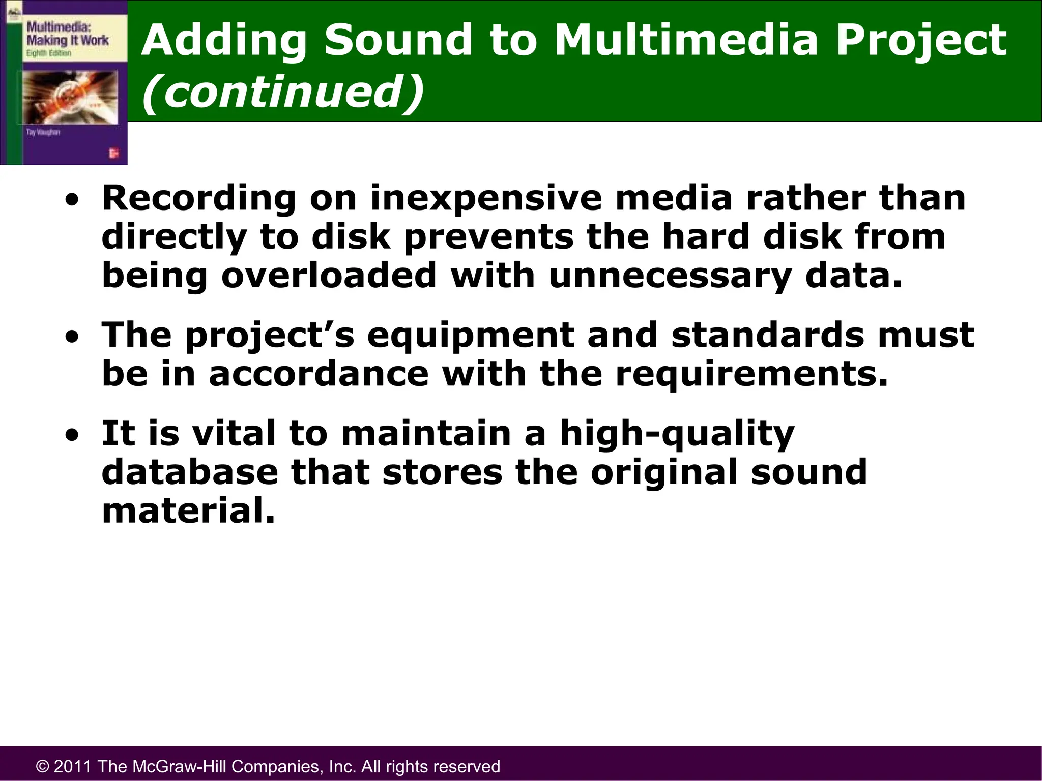 © 2011 The McGraw-Hill Companies, Inc. All rights reserved
Adding Sound to Multimedia Project
(continued)
• Recording on inexpensive media rather than
directly to disk prevents the hard disk from
being overloaded with unnecessary data.
• The project’s equipment and standards must
be in accordance with the requirements.
• It is vital to maintain a high-quality
database that stores the original sound
material.
 