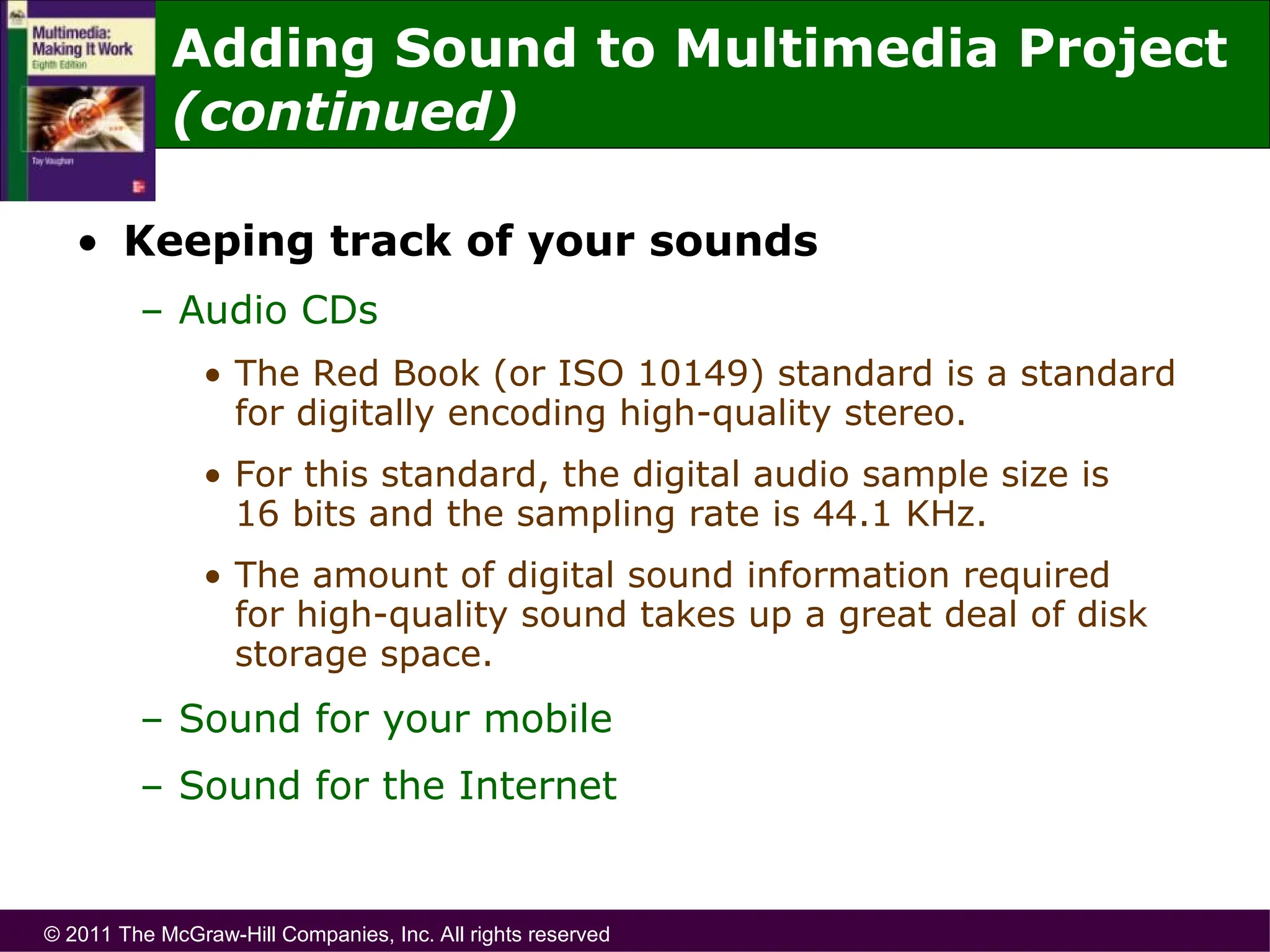 © 2011 The McGraw-Hill Companies, Inc. All rights reserved
• Keeping track of your sounds
– Audio CDs
• The Red Book (or ISO 10149) standard is a standard
for digitally encoding high-quality stereo.
• For this standard, the digital audio sample size is
16 bits and the sampling rate is 44.1 KHz.
• The amount of digital sound information required
for high-quality sound takes up a great deal of disk
storage space.
– Sound for your mobile
– Sound for the Internet
Adding Sound to Multimedia Project
(continued)
 