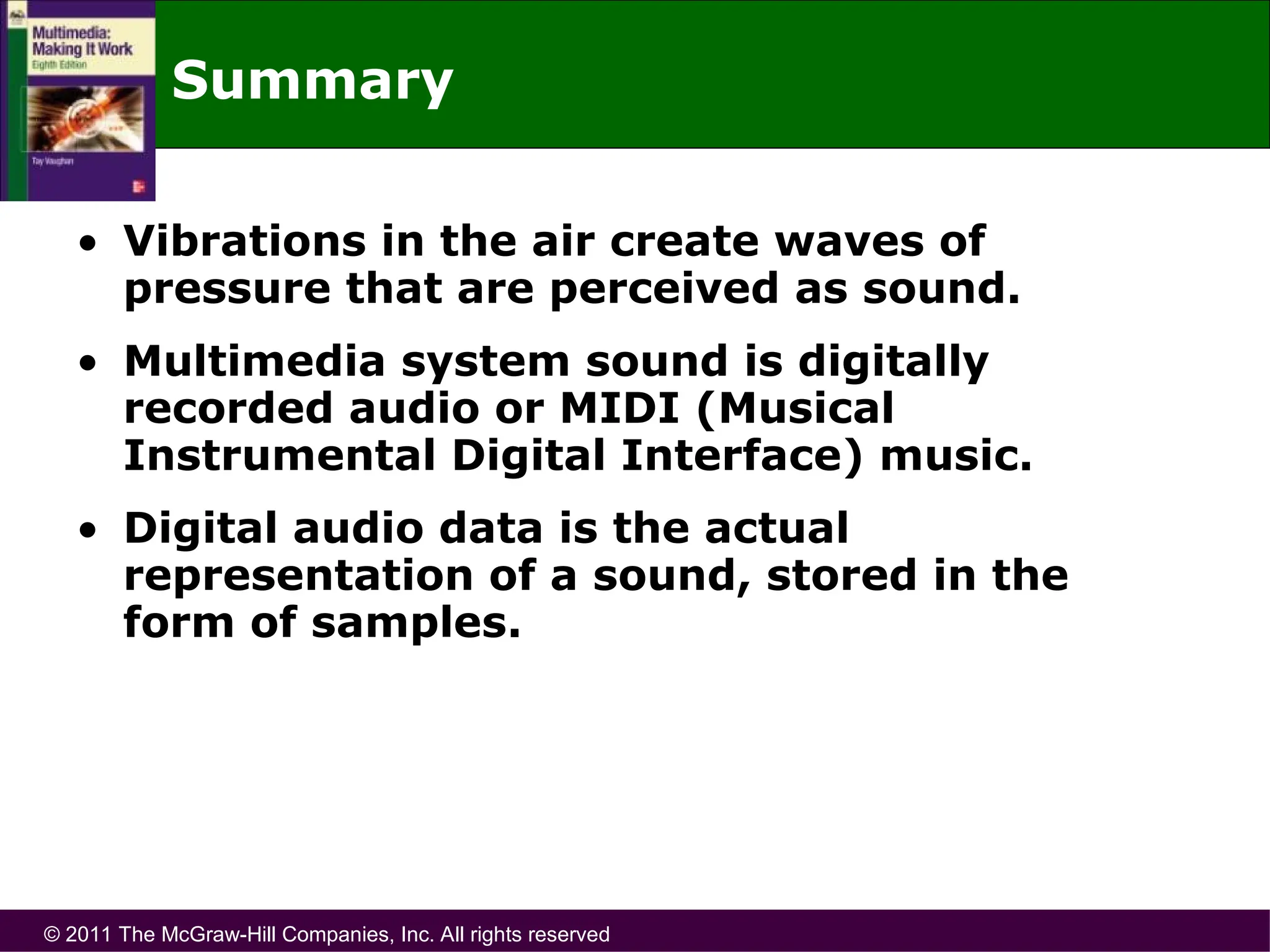 © 2011 The McGraw-Hill Companies, Inc. All rights reserved
Summary
• Vibrations in the air create waves of
pressure that are perceived as sound.
• Multimedia system sound is digitally
recorded audio or MIDI (Musical
Instrumental Digital Interface) music.
• Digital audio data is the actual
representation of a sound, stored in the
form of samples.
 