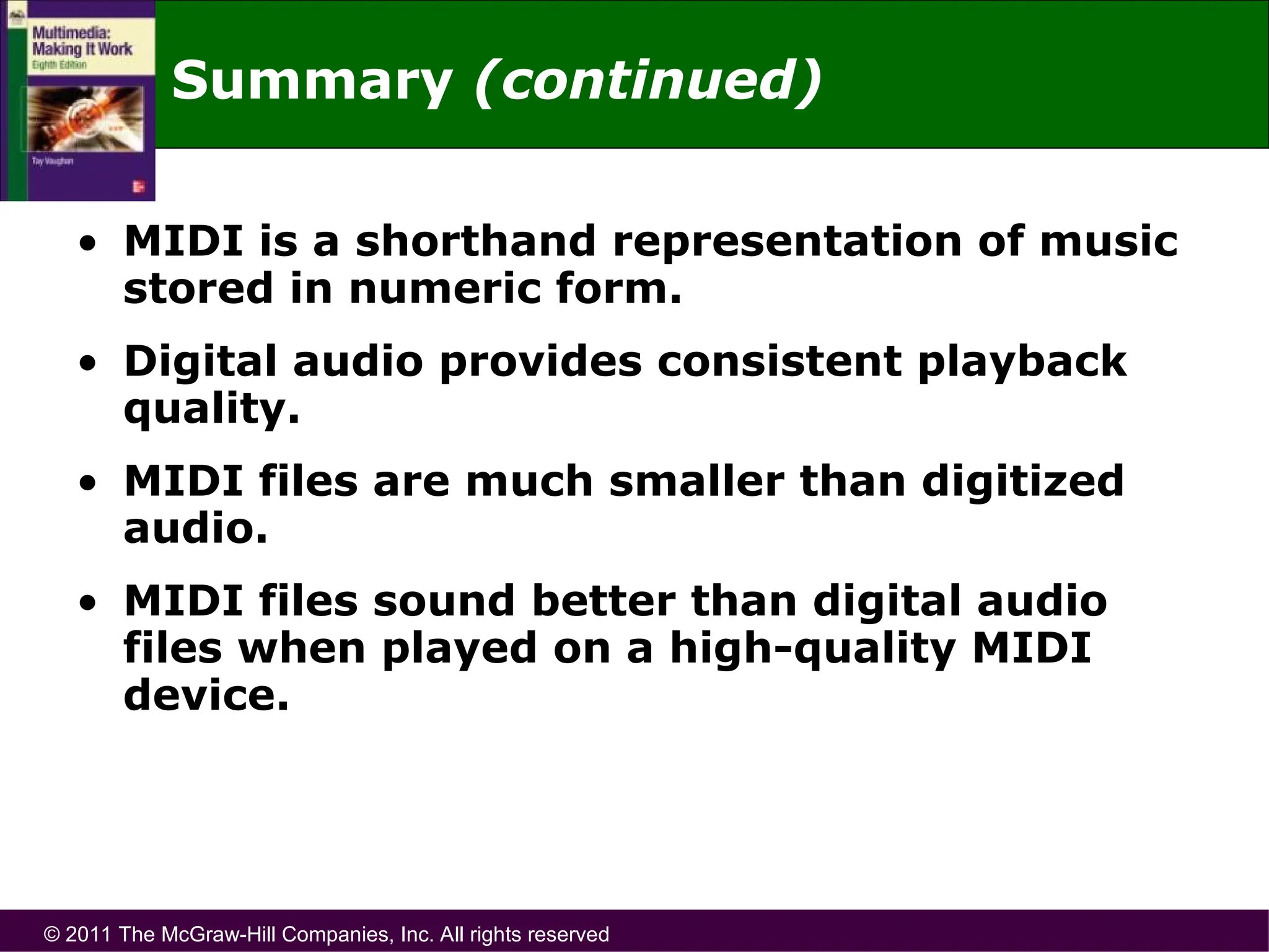 © 2011 The McGraw-Hill Companies, Inc. All rights reserved
Summary (continued)
• MIDI is a shorthand representation of music
stored in numeric form.
• Digital audio provides consistent playback
quality.
• MIDI files are much smaller than digitized
audio.
• MIDI files sound better than digital audio
files when played on a high-quality MIDI
device.
 