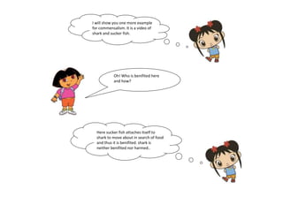 I will show you one more example 
for commensalism. It is a video of 
shark and sucker fish. 
Oh! Who is benifited here 
and how? 
Here sucker fish attaches itself to 
shark to move about in search of food 
and thus it is benifited. shark is 
neither benifited nor harmed.. 
 