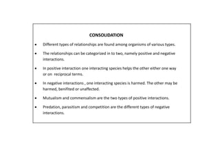 CONSOLIDATION 
 Different types of relationships are found among organisms of various types. 
 The relationships can be categorized in to two, namely positive and negative 
interactions. 
 In positive interaction one interacting species helps the other either one way 
or on reciprocal terms. 
 In negative interactions , one interacting species is harmed. The other may be 
harmed, benifited or unaffected. 
 Mutualism and commensalism are the two types of positive interactions. 
 Predation, parasitism and competition are the different types of negative 
interactions. 
 