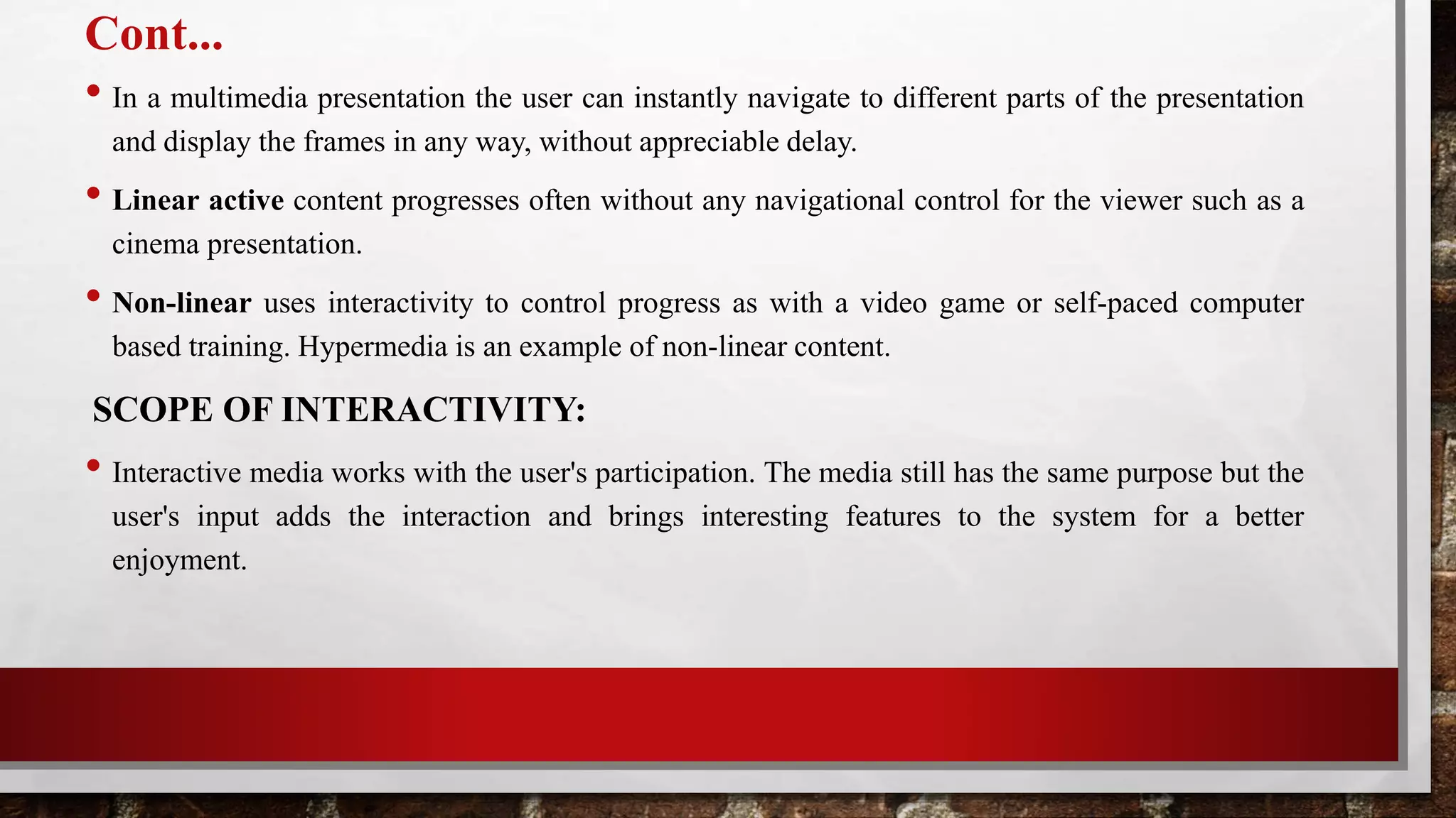 Cont...
• In a multimedia presentation the user can instantly navigate to different parts of the presentation
and display the frames in any way, without appreciable delay.
• Linear active content progresses often without any navigational control for the viewer such as a
cinema presentation.
• Non-linear uses interactivity to control progress as with a video game or self-paced computer
based training. Hypermedia is an example of non-linear content.
SCOPE OF INTERACTIVITY:
• Interactive media works with the user's participation. The media still has the same purpose but the
user's input adds the interaction and brings interesting features to the system for a better
enjoyment.
 