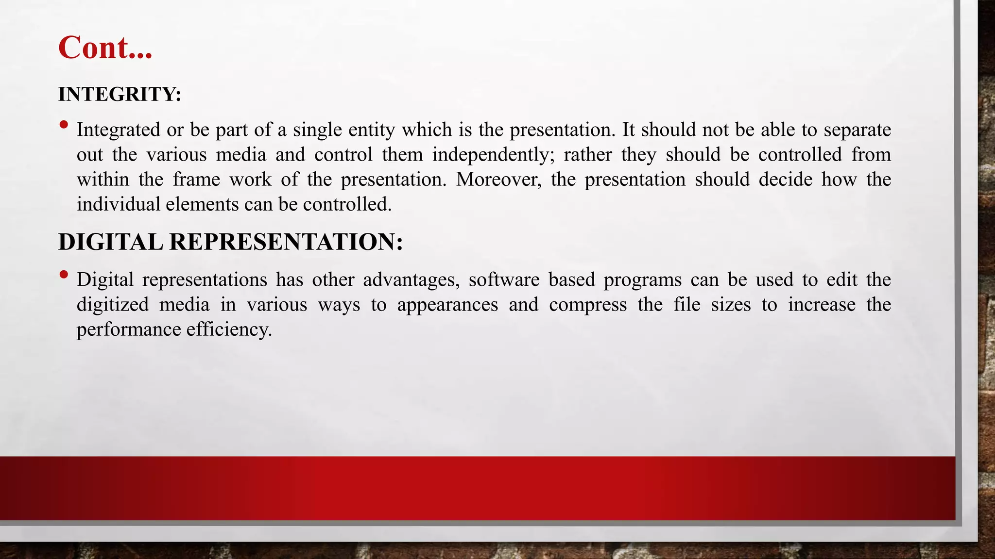 Cont...
INTEGRITY:
• Integrated or be part of a single entity which is the presentation. It should not be able to separate
out the various media and control them independently; rather they should be controlled from
within the frame work of the presentation. Moreover, the presentation should decide how the
individual elements can be controlled.
DIGITAL REPRESENTATION:
• Digital representations has other advantages, software based programs can be used to edit the
digitized media in various ways to appearances and compress the file sizes to increase the
performance efficiency.
 