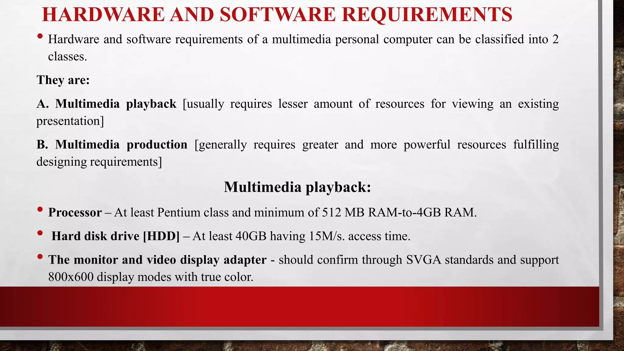 HARDWARE AND SOFTWARE REQUIREMENTS
• Hardware and software requirements of a multimedia personal computer can be classified into 2
classes.
They are:
A. Multimedia playback [usually requires lesser amount of resources for viewing an existing
presentation]
B. Multimedia production [generally requires greater and more powerful resources fulfilling
designing requirements]
Multimedia playback:
• Processor – At least Pentium class and minimum of 512 MB RAM-to-4GB RAM.
• Hard disk drive [HDD] – At least 40GB having 15M/s. access time.
• The monitor and video display adapter - should confirm through SVGA standards and support
800x600 display modes with true color.
 
