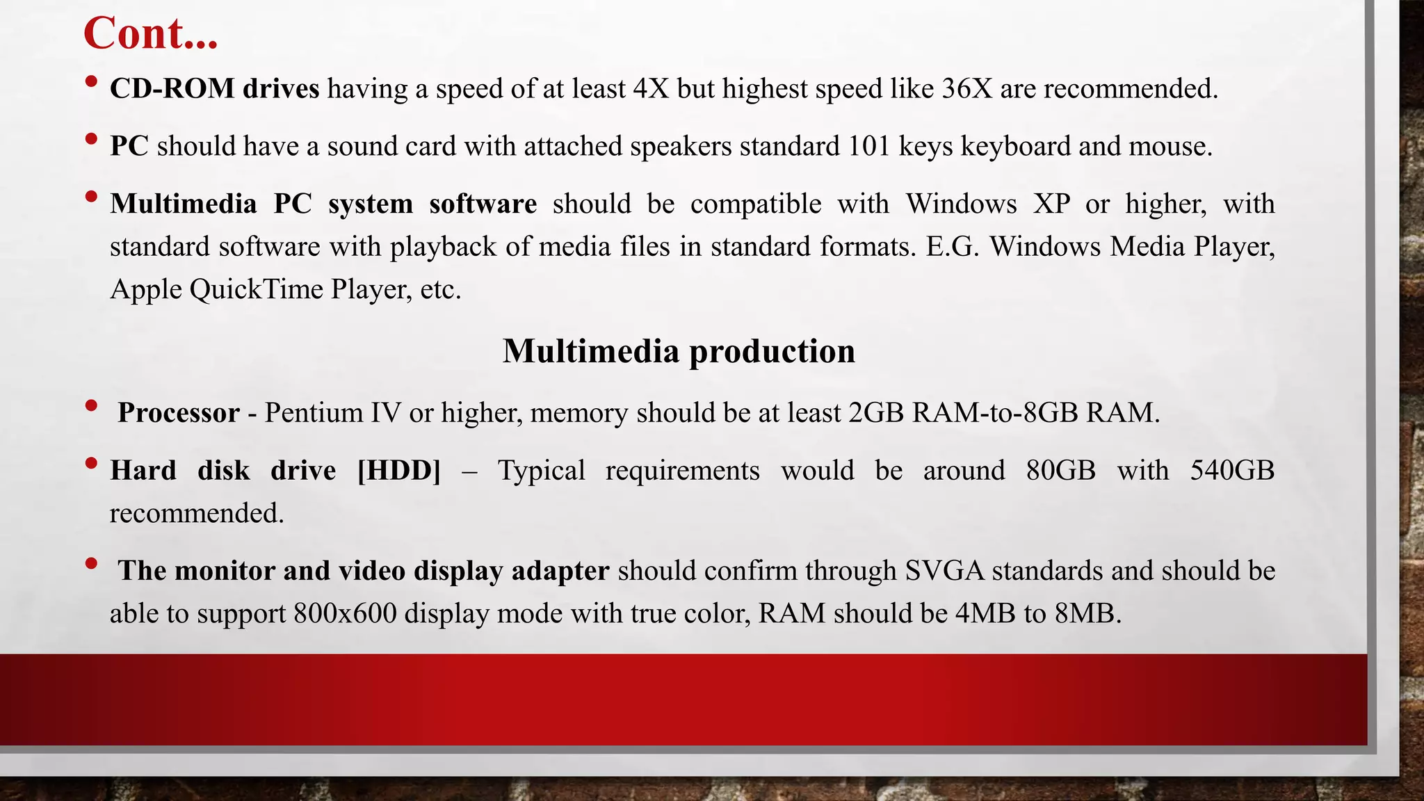 Cont...
• CD-ROM drives having a speed of at least 4X but highest speed like 36X are recommended.
• PC should have a sound card with attached speakers standard 101 keys keyboard and mouse.
• Multimedia PC system software should be compatible with Windows XP or higher, with
standard software with playback of media files in standard formats. E.G. Windows Media Player,
Apple QuickTime Player, etc.
Multimedia production
• Processor - Pentium IV or higher, memory should be at least 2GB RAM-to-8GB RAM.
• Hard disk drive [HDD] – Typical requirements would be around 80GB with 540GB
recommended.
• The monitor and video display adapter should confirm through SVGA standards and should be
able to support 800x600 display mode with true color, RAM should be 4MB to 8MB.
 