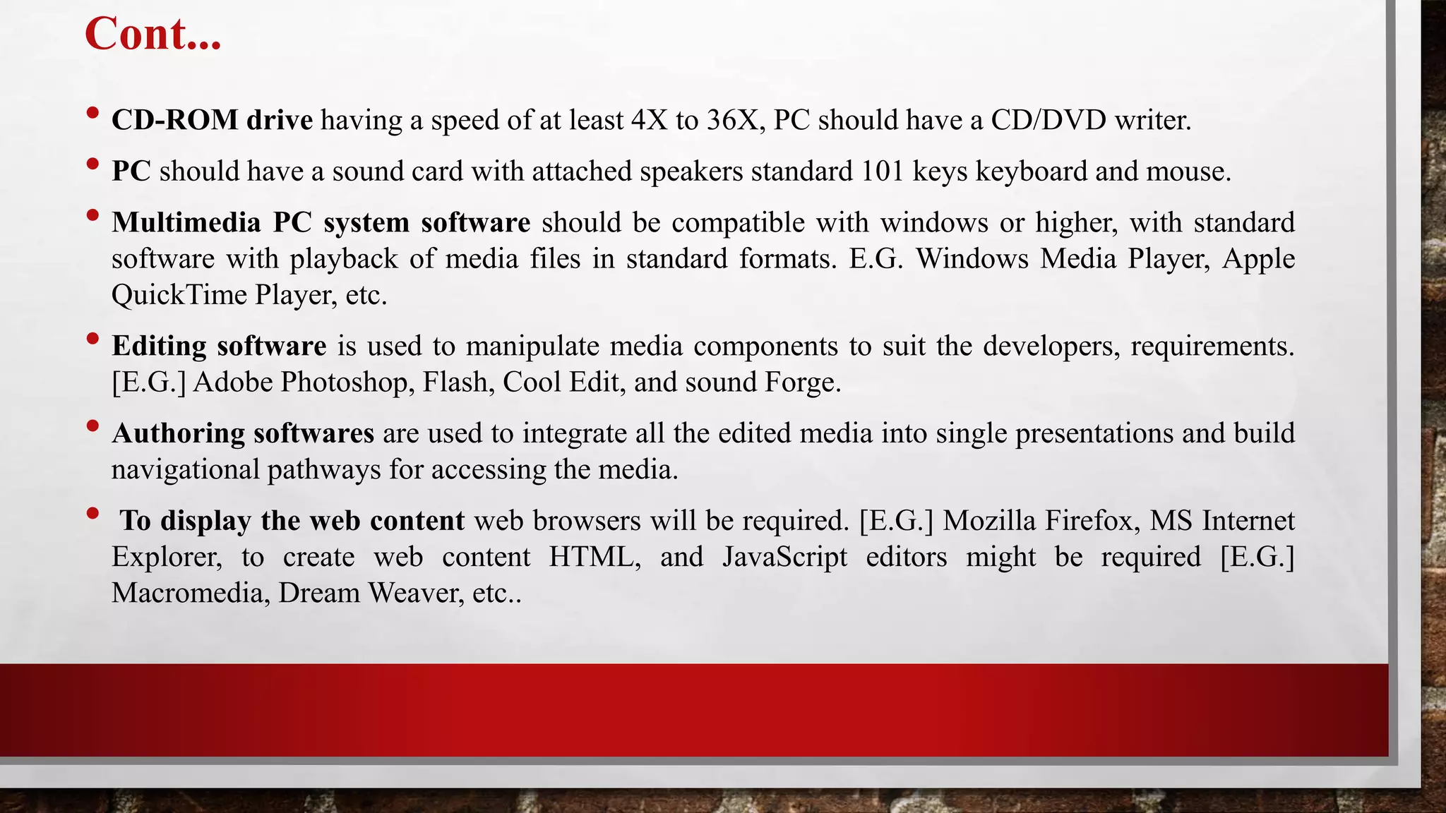 Cont...
• CD-ROM drive having a speed of at least 4X to 36X, PC should have a CD/DVD writer.
• PC should have a sound card with attached speakers standard 101 keys keyboard and mouse.
• Multimedia PC system software should be compatible with windows or higher, with standard
software with playback of media files in standard formats. E.G. Windows Media Player, Apple
QuickTime Player, etc.
• Editing software is used to manipulate media components to suit the developers, requirements.
[E.G.] Adobe Photoshop, Flash, Cool Edit, and sound Forge.
• Authoring softwares are used to integrate all the edited media into single presentations and build
navigational pathways for accessing the media.
• To display the web content web browsers will be required. [E.G.] Mozilla Firefox, MS Internet
Explorer, to create web content HTML, and JavaScript editors might be required [E.G.]
Macromedia, Dream Weaver, etc..
 