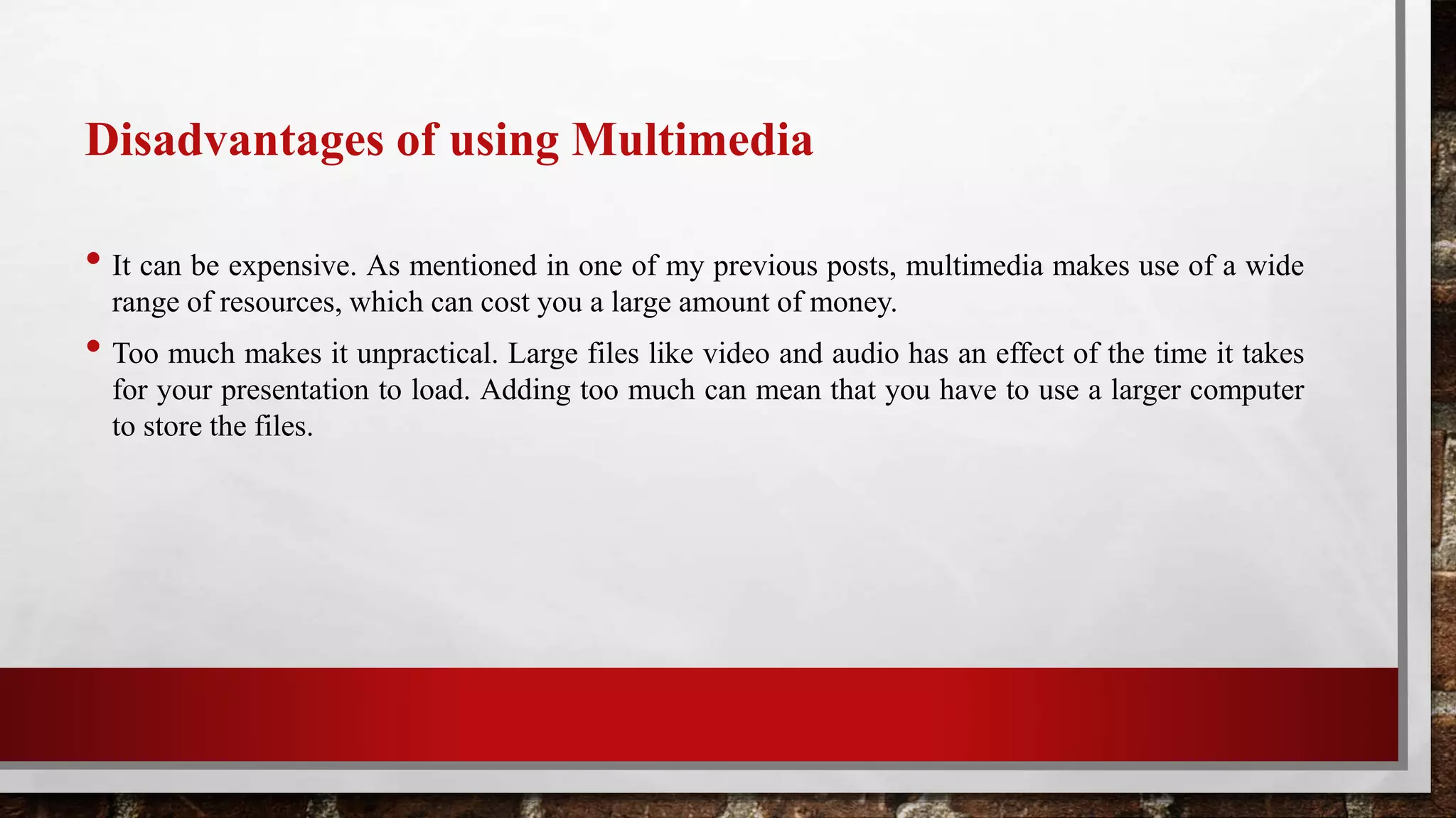 Disadvantages of using Multimedia
• It can be expensive. As mentioned in one of my previous posts, multimedia makes use of a wide
range of resources, which can cost you a large amount of money.
• Too much makes it unpractical. Large files like video and audio has an effect of the time it takes
for your presentation to load. Adding too much can mean that you have to use a larger computer
to store the files.
 