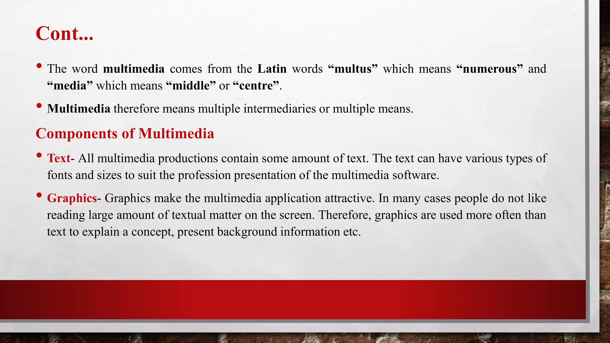 Cont...
• The word multimedia comes from the Latin words “multus” which means “numerous” and
“media” which means “middle” or “centre”.
• Multimedia therefore means multiple intermediaries or multiple means.
Components of Multimedia
• Text- All multimedia productions contain some amount of text. The text can have various types of
fonts and sizes to suit the profession presentation of the multimedia software.
• Graphics- Graphics make the multimedia application attractive. In many cases people do not like
reading large amount of textual matter on the screen. Therefore, graphics are used more often than
text to explain a concept, present background information etc.
 