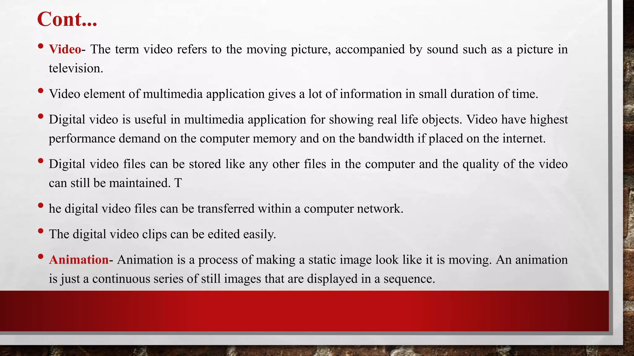 Cont...
• Video- The term video refers to the moving picture, accompanied by sound such as a picture in
television.
• Video element of multimedia application gives a lot of information in small duration of time.
• Digital video is useful in multimedia application for showing real life objects. Video have highest
performance demand on the computer memory and on the bandwidth if placed on the internet.
• Digital video files can be stored like any other files in the computer and the quality of the video
can still be maintained. T
• he digital video files can be transferred within a computer network.
• The digital video clips can be edited easily.
• Animation- Animation is a process of making a static image look like it is moving. An animation
is just a continuous series of still images that are displayed in a sequence.
 