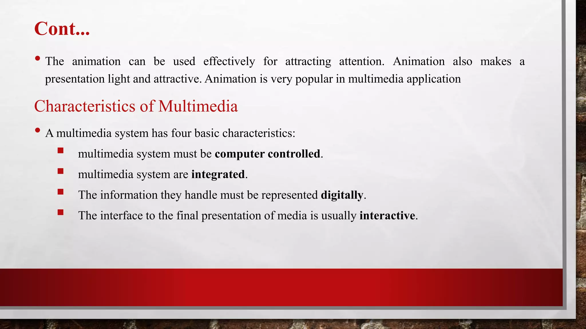 Cont...
• The animation can be used effectively for attracting attention. Animation also makes a
presentation light and attractive. Animation is very popular in multimedia application
Characteristics of Multimedia
• A multimedia system has four basic characteristics:
 multimedia system must be computer controlled.
 multimedia system are integrated.
 The information they handle must be represented digitally.
 The interface to the final presentation of media is usually interactive.
 