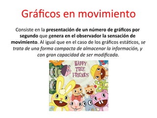 Gráﬁcos	
  en	
  movimiento	
  
 Consiste	
  en	
  la	
  presentación	
  de	
  un	
  número	
  de	
  gráﬁcos	
  por	
  
   segundo	
  que	
  genera	
  en	
  el	
  observador	
  la	
  sensación	
  de	
  
movimiento.	
  Al	
  igual	
  que	
  en	
  el	
  caso	
  de	
  los	
  gráﬁcos	
  está0cos,	
  se	
  
trata	
  de	
  una	
  forma	
  compacta	
  de	
  almacenar	
  la	
  información,	
  y	
  
                 con	
  gran	
  capacidad	
  de	
  ser	
  modiﬁcada.         	
  
 