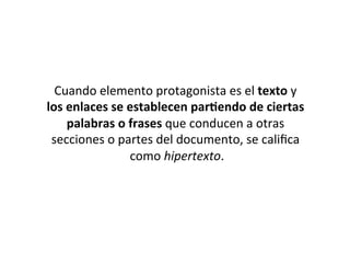 Cuando	
  elemento	
  protagonista	
  es	
  el	
  texto	
  y	
  
los	
  enlaces	
  se	
  establecen	
  par*endo	
  de	
  ciertas	
  
       palabras	
  o	
  frases	
  que	
  conducen	
  a	
  otras	
  
 secciones	
  o	
  partes	
  del	
  documento,	
  se	
  caliﬁca	
  
                        como	
  hipertexto.   	
  
 